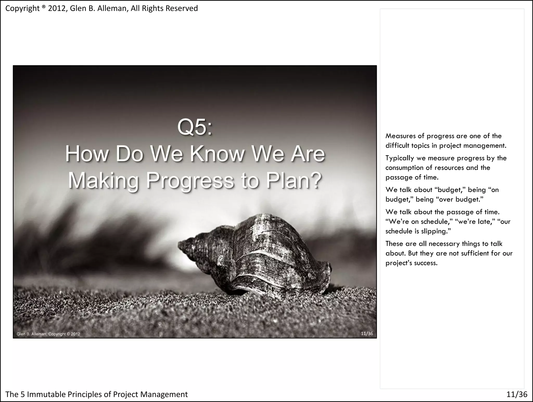 Copyright ® 2012, Glen B. Alleman, All Rights Reserved




                                                         Measures of progress are one of the
                                                         difficult topics in project management.
                                                         Typically we measure progress by the
                                                         consumption of resources and the
                                                         passage of time.
                                                         We talk about “budget,” being “on
                                                         budget,” being “over budget.”
                                                         We talk about the passage of time.
                                                         “We’re on schedule,” “we’re late,” “our
                                                         schedule is slipping.”
                                                         These are all necessary things to talk
                                                         about. But they are not sufficient for our
                                                         project’s success.




The 5 Immutable Principles of Project Management                                                11/36
 