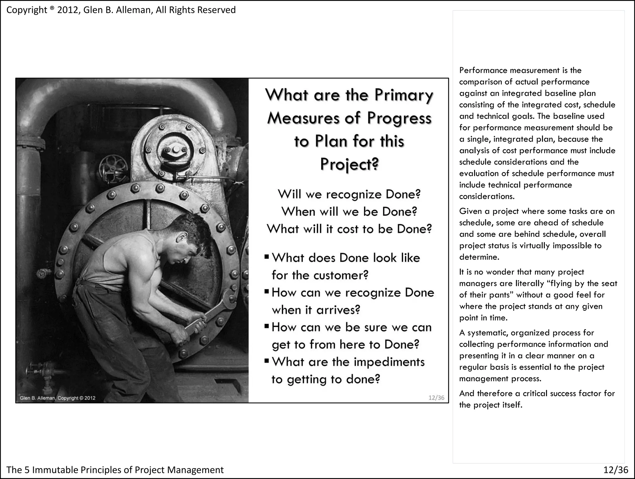 Copyright ® 2012, Glen B. Alleman, All Rights Reserved




                                                         Performance measurement is the
                                                         comparison of actual performance
                                                         against an integrated baseline plan
                                                         consisting of the integrated cost, schedule
                                                         and technical goals. The baseline used
                                                         for performance measurement should be
                                                         a single, integrated plan, because the
                                                         analysis of cost performance must include
                                                         schedule considerations and the
                                                         evaluation of schedule performance must
                                                         include technical performance
                                                         considerations.
                                                         Given a project where some tasks are on
                                                         schedule, some are ahead of schedule
                                                         and some are behind schedule, overall
                                                         project status is virtually impossible to
                                                         determine.
                                                         It is no wonder that many project
                                                         managers are literally “flying by the seat
                                                         of their pants” without a good feel for
                                                         where the project stands at any given
                                                         point in time.
                                                         A systematic, organized process for
                                                         collecting performance information and
                                                         presenting it in a clear manner on a
                                                         regular basis is essential to the project
                                                         management process.
                                                         And therefore a critical success factor for
                                                         the project itself.




The 5 Immutable Principles of Project Management                                                12/36
 