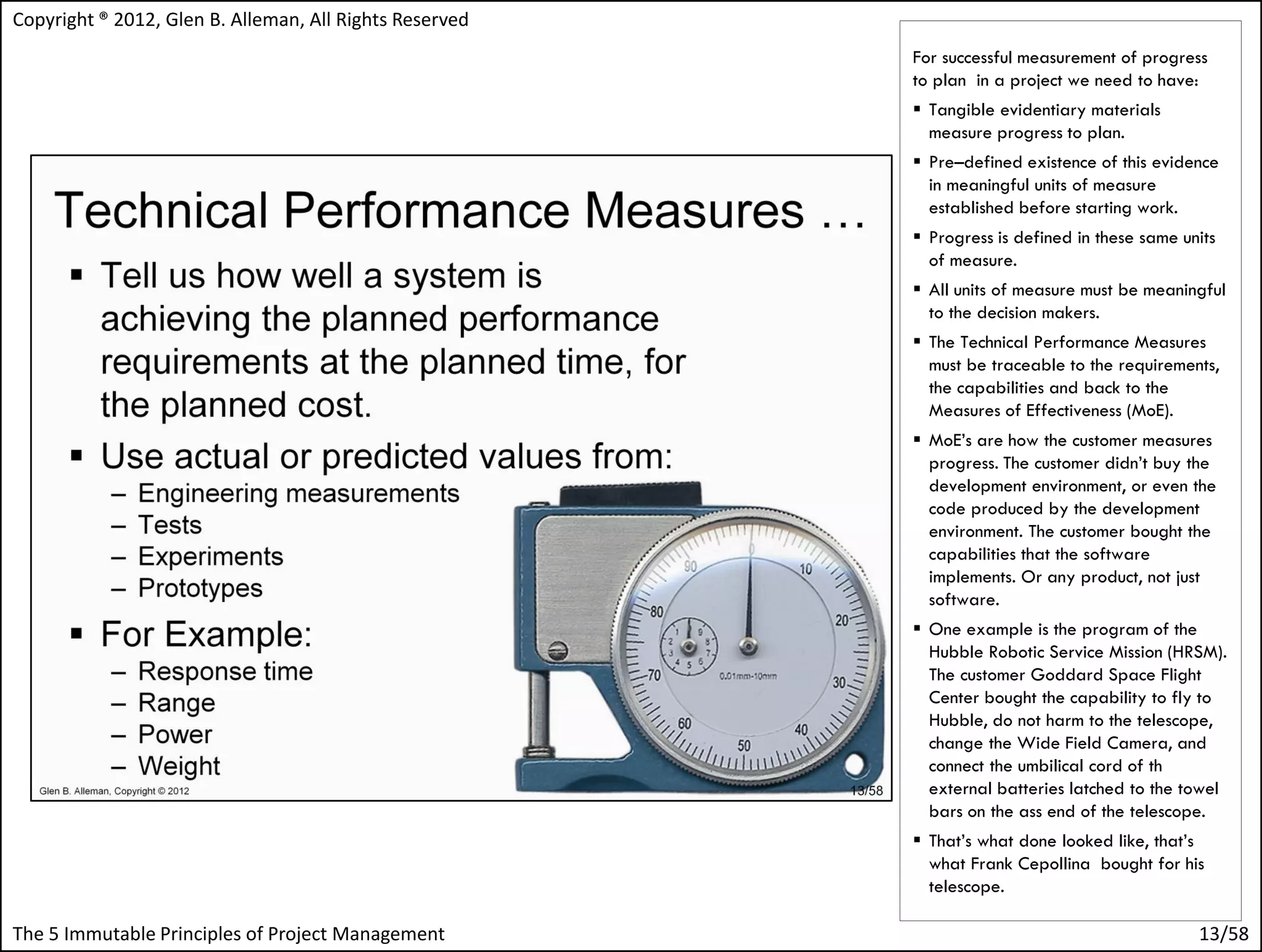 Copyright ® 2012, Glen B. Alleman, All Rights Reserved
                                                         For successful measurement of progress
                                                         to plan in a project we need to have:
                                                          Tangible evidentiary materials
                                                           measure progress to plan.
                                                          Pre–defined existence of this evidence
                                                           in meaningful units of measure
                                                           established before starting work.
                                                          Progress is defined in these same units
                                                           of measure.
                                                          All units of measure must be meaningful
                                                           to the decision makers.
                                                          The Technical Performance Measures
                                                           must be traceable to the requirements,
                                                           the capabilities and back to the
                                                           Measures of Effectiveness (MoE).
                                                          MoE’s are how the customer measures
                                                           progress. The customer didn’t buy the
                                                           development environment, or even the
                                                           code produced by the development
                                                           environment. The customer bought the
                                                           capabilities that the software
                                                           implements. Or any product, not just
                                                           software.
                                                          One example is the program of the
                                                           Hubble Robotic Service Mission (HRSM).
                                                           The customer Goddard Space Flight
                                                           Center bought the capability to fly to
                                                           Hubble, do not harm to the telescope,
                                                           change the Wide Field Camera, and
                                                           connect the umbilical cord of th
                                                           external batteries latched to the towel
                                                           bars on the ass end of the telescope.
                                                          That’s what done looked like, that’s
                                                           what Frank Cepollina bought for his
                                                           telescope.

The 5 Immutable Principles of Project Management                                               13/58
 