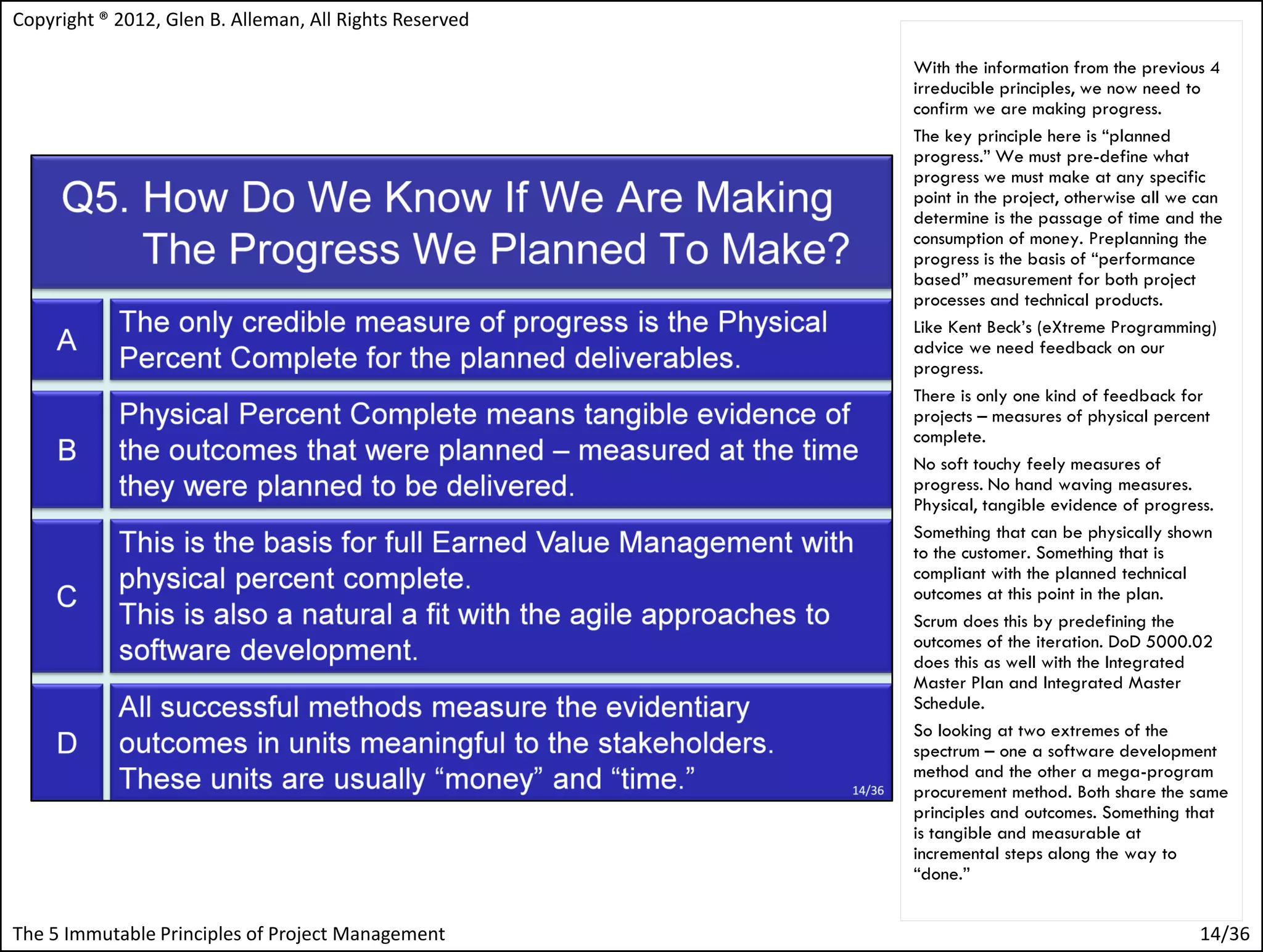 Copyright ® 2012, Glen B. Alleman, All Rights Reserved

                                                         With the information from the previous 4
                                                         irreducible principles, we now need to
                                                         confirm we are making progress.
                                                         The key principle here is “planned
                                                         progress.” We must pre-define what
                                                         progress we must make at any specific
                                                         point in the project, otherwise all we can
                                                         determine is the passage of time and the
                                                         consumption of money. Preplanning the
                                                         progress is the basis of “performance
                                                         based” measurement for both project
                                                         processes and technical products.
                                                         Like Kent Beck’s (eXtreme Programming)
                                                         advice we need feedback on our
                                                         progress.
                                                         There is only one kind of feedback for
                                                         projects – measures of physical percent
                                                         complete.
                                                         No soft touchy feely measures of
                                                         progress. No hand waving measures.
                                                         Physical, tangible evidence of progress.
                                                         Something that can be physically shown
                                                         to the customer. Something that is
                                                         compliant with the planned technical
                                                         outcomes at this point in the plan.
                                                         Scrum does this by predefining the
                                                         outcomes of the iteration. DoD 5000.02
                                                         does this as well with the Integrated
                                                         Master Plan and Integrated Master
                                                         Schedule.
                                                         So looking at two extremes of the
                                                         spectrum – one a software development
                                                         method and the other a mega-program
                                                         procurement method. Both share the same
                                                         principles and outcomes. Something that
                                                         is tangible and measurable at
                                                         incremental steps along the way to
                                                         “done.”


The 5 Immutable Principles of Project Management                                               14/36
 