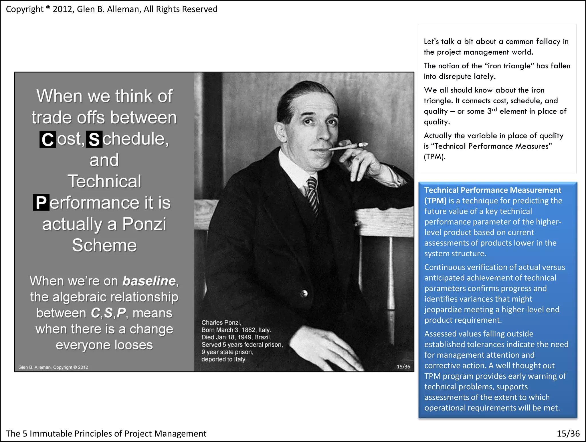 Copyright ® 2012, Glen B. Alleman, All Rights Reserved


                                                         Let’s talk a bit about a common fallacy in
                                                         the project management world.
                                                         The notion of the “iron triangle” has fallen
                                                         into disrepute lately.
                                                         We all should know about the iron
                                                         triangle. It connects cost, schedule, and
                                                         quality – or some 3rd element in place of
                                                         quality.
                                                         Actually the variable in place of quality
                                                         is “Technical Performance Measures”
                                                         (TPM).


                                                         Technical Performance Measurement
                                                         (TPM) is a technique for predicting the
                                                         future value of a key technical
                                                         performance parameter of the higher-
                                                         level product based on current
                                                         assessments of products lower in the
                                                         system structure.
                                                         Continuous verification of actual versus
                                                         anticipated achievement of technical
                                                         parameters confirms progress and
                                                         identifies variances that might
                                                         jeopardize meeting a higher-level end
                                                         product requirement.
                                                         Assessed values falling outside
                                                         established tolerances indicate the need
                                                         for management attention and
                                                         corrective action. A well thought out
                                                         TPM program provides early warning of
                                                         technical problems, supports
                                                         assessments of the extent to which
                                                         operational requirements will be met.

The 5 Immutable Principles of Project Management                                                15/36
 