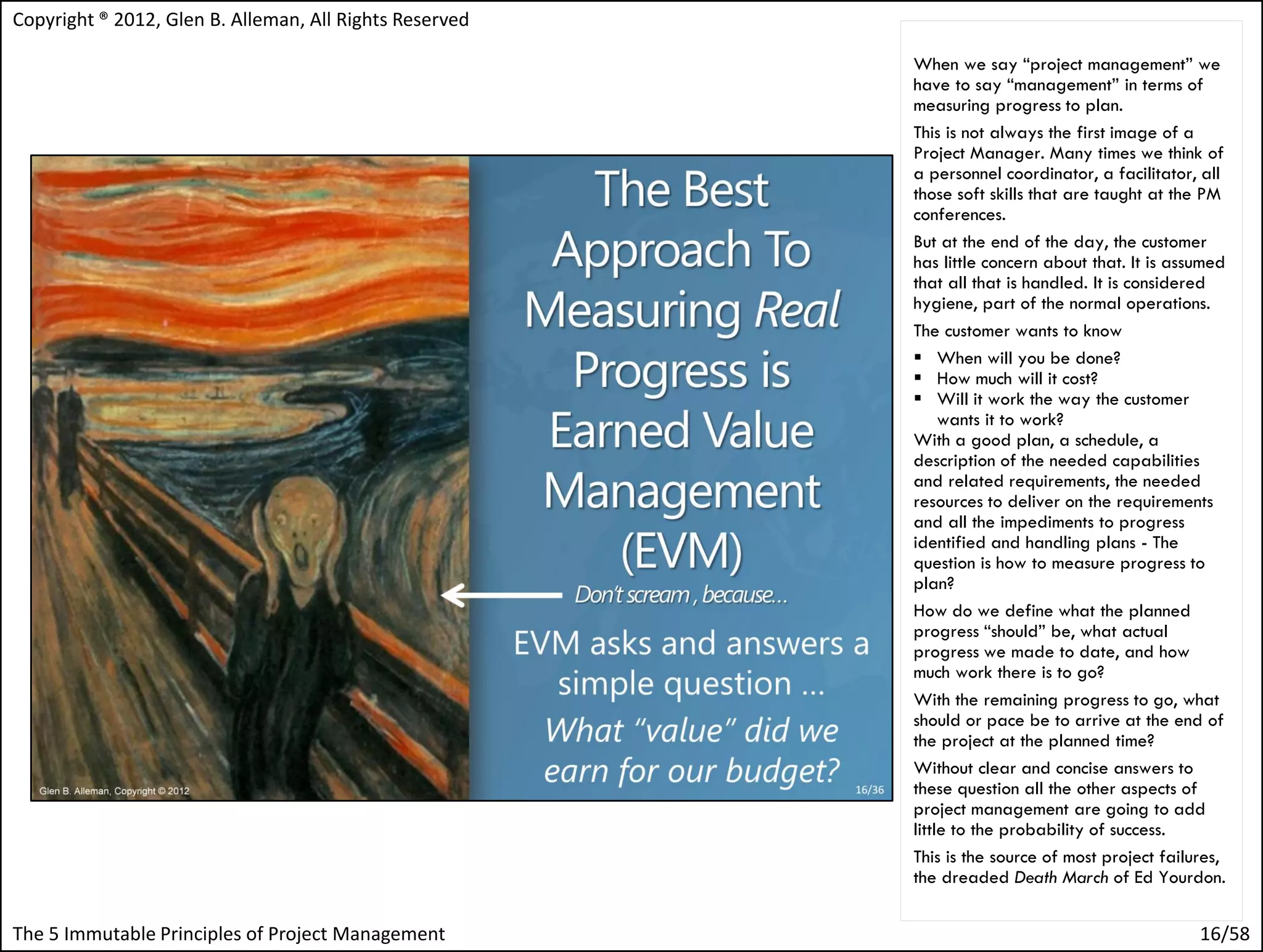 Copyright ® 2012, Glen B. Alleman, All Rights Reserved

                                                         When we say “project management” we
                                                         have to say “management” in terms of
                                                         measuring progress to plan.
                                                         This is not always the first image of a
                                                         Project Manager. Many times we think of
                                                         a personnel coordinator, a facilitator, all
                                                         those soft skills that are taught at the PM
                                                         conferences.
                                                         But at the end of the day, the customer
                                                         has little concern about that. It is assumed
                                                         that all that is handled. It is considered
                                                         hygiene, part of the normal operations.
                                                         The customer wants to know
                                                          When will you be done?
                                                          How much will it cost?
                                                          Will it work the way the customer
                                                              wants it to work?
                                                         With a good plan, a schedule, a
                                                         description of the needed capabilities
                                                         and related requirements, the needed
                                                         resources to deliver on the requirements
                                                         and all the impediments to progress
                                                         identified and handling plans - The
                                                         question is how to measure progress to
                                                         plan?
                                                         How do we define what the planned
                                                         progress “should” be, what actual
                                                         progress we made to date, and how
                                                         much work there is to go?
                                                         With the remaining progress to go, what
                                                         should or pace be to arrive at the end of
                                                         the project at the planned time?
                                                         Without clear and concise answers to
                                                         these question all the other aspects of
                                                         project management are going to add
                                                         little to the probability of success.
                                                         This is the source of most project failures,
                                                         the dreaded Death March of Ed Yourdon.


The 5 Immutable Principles of Project Management                                                 16/58
 