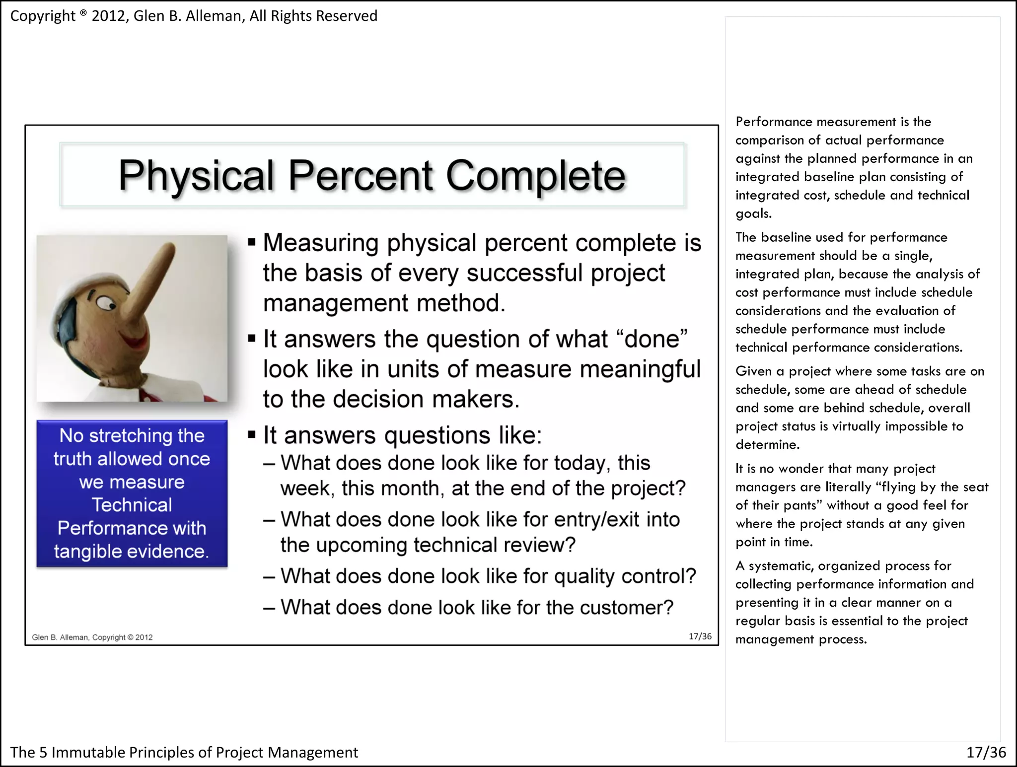 Copyright ® 2012, Glen B. Alleman, All Rights Reserved




                                                         Performance measurement is the
                                                         comparison of actual performance
                                                         against the planned performance in an
                                                         integrated baseline plan consisting of
                                                         integrated cost, schedule and technical
                                                         goals.
                                                         The baseline used for performance
                                                         measurement should be a single,
                                                         integrated plan, because the analysis of
                                                         cost performance must include schedule
                                                         considerations and the evaluation of
                                                         schedule performance must include
                                                         technical performance considerations.
                                                         Given a project where some tasks are on
                                                         schedule, some are ahead of schedule
                                                         and some are behind schedule, overall
                                                         project status is virtually impossible to
                                                         determine.
                                                         It is no wonder that many project
                                                         managers are literally “flying by the seat
                                                         of their pants” without a good feel for
                                                         where the project stands at any given
                                                         point in time.
                                                         A systematic, organized process for
                                                         collecting performance information and
                                                         presenting it in a clear manner on a
                                                         regular basis is essential to the project
                                                         management process.




The 5 Immutable Principles of Project Management                                                17/36
 