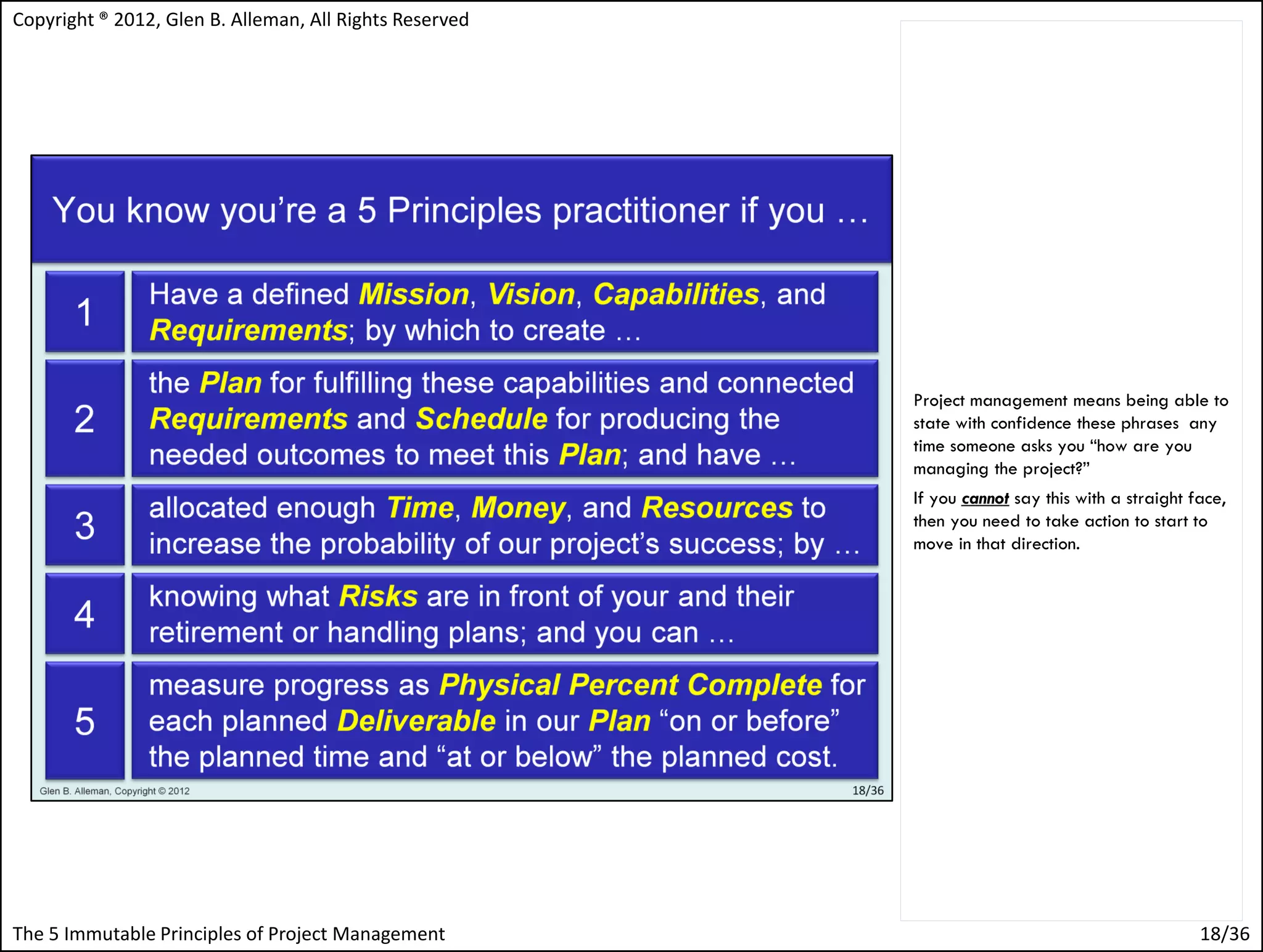 Copyright ® 2012, Glen B. Alleman, All Rights Reserved




                                                         Project management means being able to
                                                         state with confidence these phrases any
                                                         time someone asks you “how are you
                                                         managing the project?”
                                                         If you cannot say this with a straight face,
                                                         then you need to take action to start to
                                                         move in that direction.




The 5 Immutable Principles of Project Management                                                 18/36
 