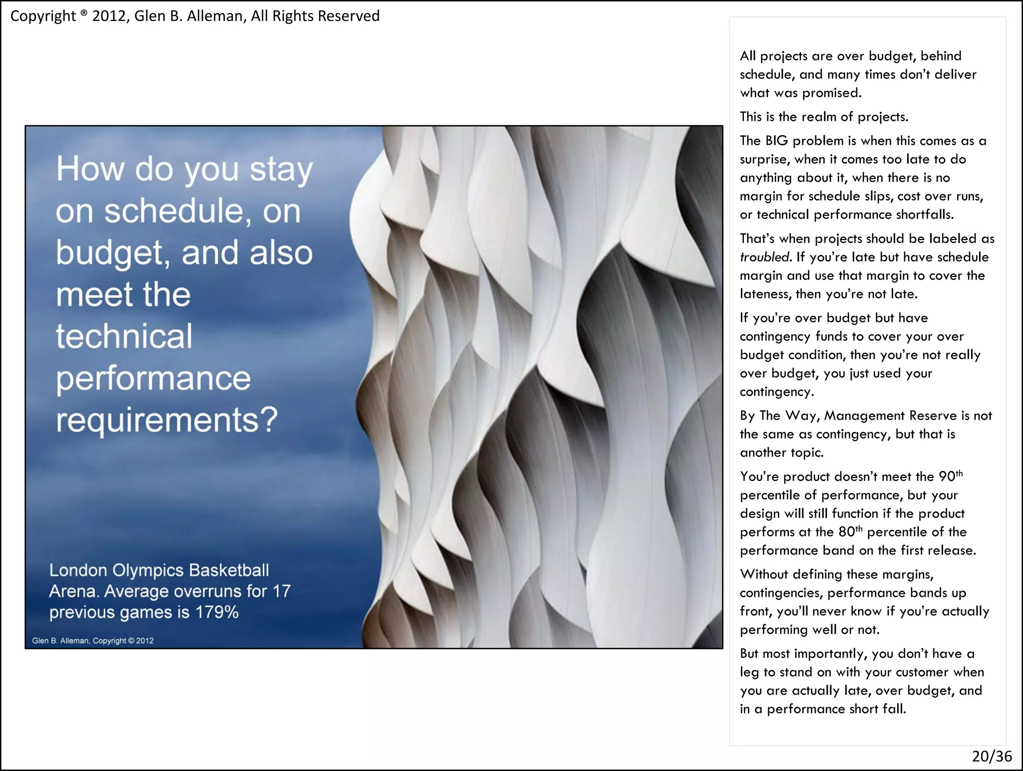 Copyright ® 2012, Glen B. Alleman, All Rights Reserved

                                                         All projects are over budget, behind
                                                         schedule, and many times don’t deliver
                                                         what was promised.
                                                         This is the realm of projects.
                                                         The BIG problem is when this comes as a
                                                         surprise, when it comes too late to do
                                                         anything about it, when there is no
                                                         margin for schedule slips, cost over runs,
                                                         or technical performance shortfalls.
                                                         That’s when projects should be labeled as
                                                         troubled. If you’re late but have schedule
                                                         margin and use that margin to cover the
                                                         lateness, then you’re not late.
                                                         If you’re over budget but have
                                                         contingency funds to cover your over
                                                         budget condition, then you’re not really
                                                         over budget, you just used your
                                                         contingency.
                                                         By The Way, Management Reserve is not
                                                         the same as contingency, but that is
                                                         another topic.
                                                         You’re product doesn’t meet the 90th
                                                         percentile of performance, but your
                                                         design will still function if the product
                                                         performs at the 80th percentile of the
                                                         performance band on the first release.
                                                         Without defining these margins,
                                                         contingencies, performance bands up
                                                         front, you’ll never know if you’re actually
                                                         performing well or not.
                                                         But most importantly, you don’t have a
                                                         leg to stand on with your customer when
                                                         you are actually late, over budget, and
                                                         in a performance short fall.


                                                                                                 20/36
 