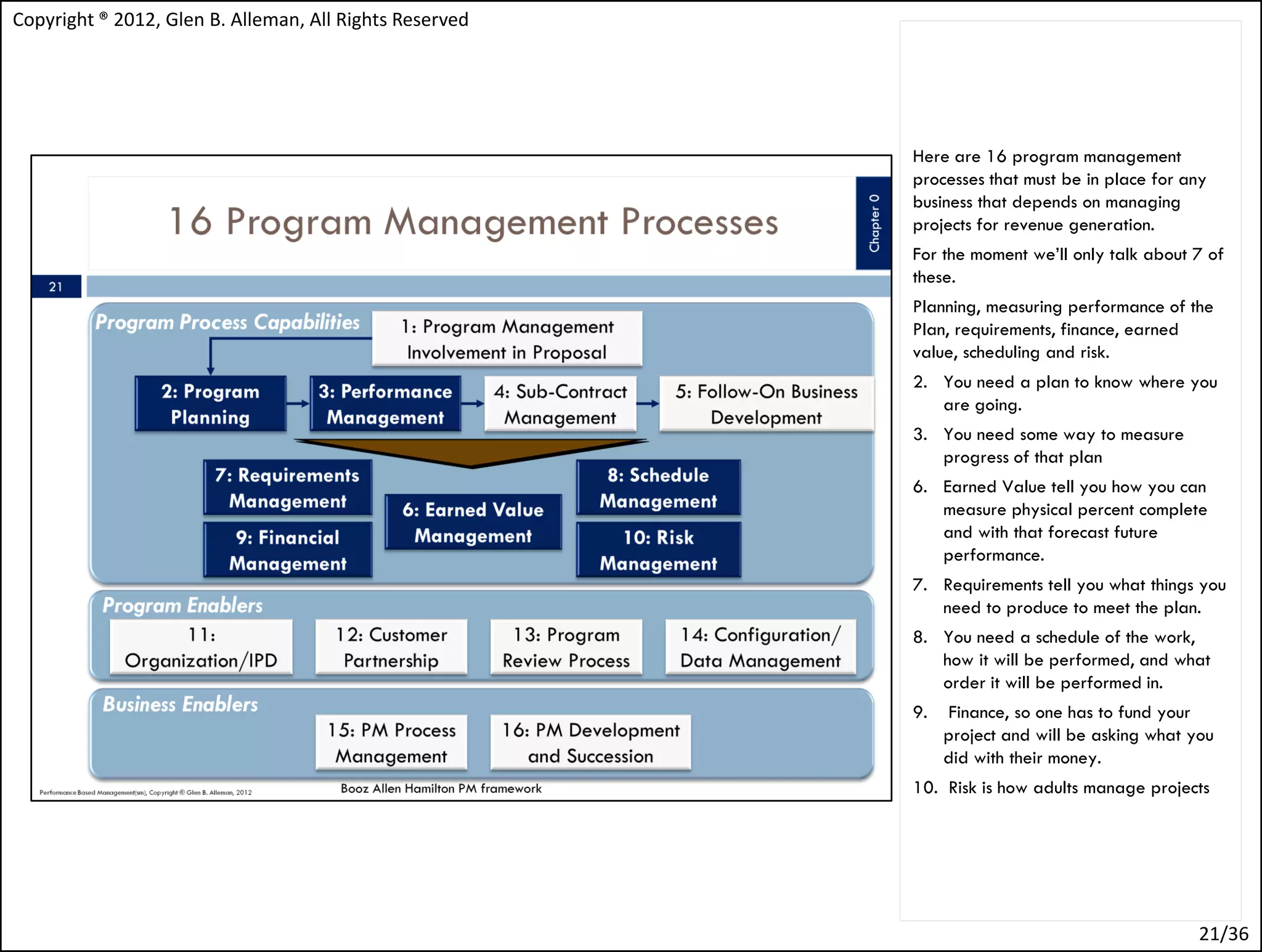 Copyright ® 2012, Glen B. Alleman, All Rights Reserved




                                                         Here are 16 program management
                                                         processes that must be in place for any
                                                         business that depends on managing
                                                         projects for revenue generation.
                                                         For the moment we’ll only talk about 7 of
                                                         these.
                                                         Planning, measuring performance of the
                                                         Plan, requirements, finance, earned
                                                         value, scheduling and risk.
                                                         2. You need a plan to know where you
                                                            are going.
                                                         3. You need some way to measure
                                                            progress of that plan
                                                         6. Earned Value tell you how you can
                                                            measure physical percent complete
                                                            and with that forecast future
                                                            performance.
                                                         7. Requirements tell you what things you
                                                            need to produce to meet the plan.
                                                         8. You need a schedule of the work,
                                                            how it will be performed, and what
                                                            order it will be performed in.
                                                         9.   Finance, so one has to fund your
                                                              project and will be asking what you
                                                              did with their money.
                                                         10. Risk is how adults manage projects




                                                                                               21/36
 