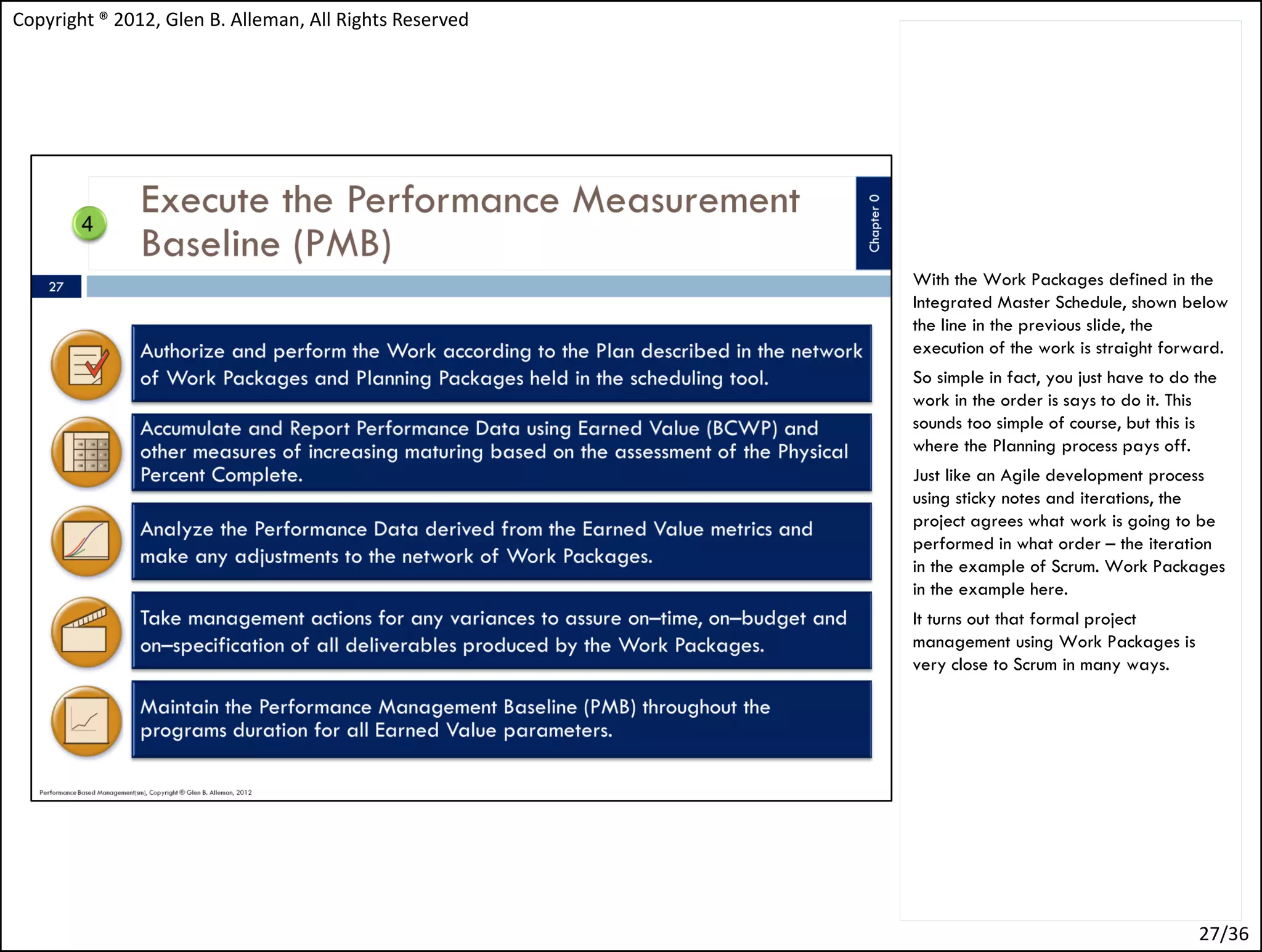 Copyright ® 2012, Glen B. Alleman, All Rights Reserved




                                                         With the Work Packages defined in the
                                                         Integrated Master Schedule, shown below
                                                         the line in the previous slide, the
                                                         execution of the work is straight forward.
                                                         So simple in fact, you just have to do the
                                                         work in the order is says to do it. This
                                                         sounds too simple of course, but this is
                                                         where the Planning process pays off.
                                                         Just like an Agile development process
                                                         using sticky notes and iterations, the
                                                         project agrees what work is going to be
                                                         performed in what order – the iteration
                                                         in the example of Scrum. Work Packages
                                                         in the example here.
                                                         It turns out that formal project
                                                         management using Work Packages is
                                                         very close to Scrum in many ways.




                                                                                                27/36
 
