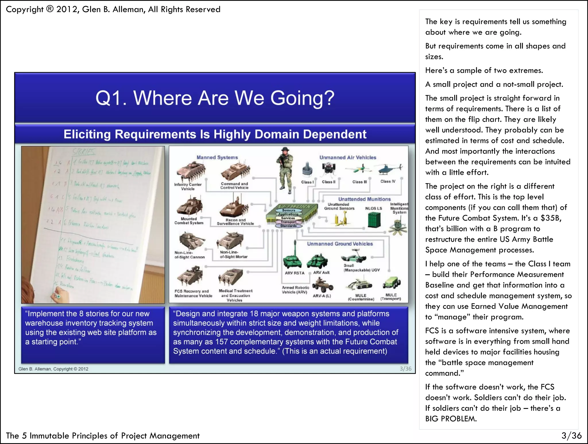 Copyright ® 2012, Glen B. Alleman, All Rights Reserved
                                                         The key is requirements tell us something
                                                         about where we are going.
                                                         But requirements come in all shapes and
                                                         sizes.
                                                         Here’s a sample of two extremes.
                                                         A small project and a not-small project.
                                                         The small project is straight forward in
                                                         terms of requirements. There is a list of
                                                         them on the flip chart. They are likely
                                                         well understood. They probably can be
                                                         estimated in terms of cost and schedule.
                                                         And most importantly the interactions
                                                         between the requirements can be intuited
                                                         with a little effort.
                                                         The project on the right is a different
                                                         class of effort. This is the top level
                                                         components (if you can call them that) of
                                                         the Future Combat System. It’s a $35B,
                                                         that’s billion with a B program to
                                                         restructure the entire US Army Battle
                                                         Space Management processes.
                                                         I help one of the teams – the Class I team
                                                         – build their Performance Measurement
                                                         Baseline and get that information into a
                                                         cost and schedule management system, so
                                                         they can use Earned Value Management
                                                         to “manage” their program.
                                                         FCS is a software intensive system, where
                                                         software is in everything from small hand
                                                         held devices to major facilities housing
                                                         the “battle space management
                                                         command.”
                                                         If the software doesn’t work, the FCS
                                                         doesn’t work. Soldiers can’t do their job.
                                                         If soldiers can’t do their job – there’s a
                                                         BIG PROBLEM.
The 5 Immutable Principles of Project Management                                                 3/36
 