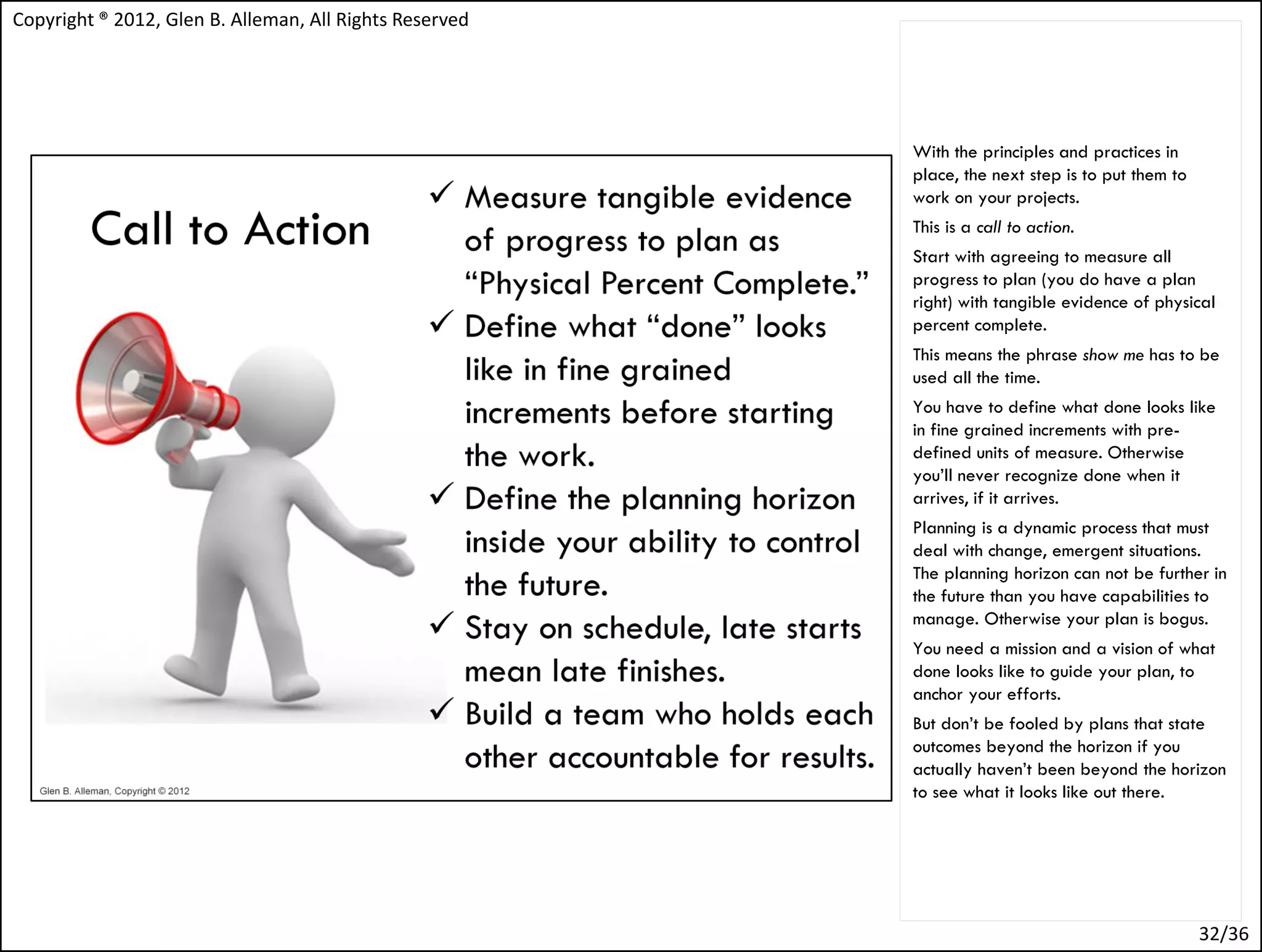 Copyright ® 2012, Glen B. Alleman, All Rights Reserved




                                                         With the principles and practices in
                                                         place, the next step is to put them to
                                                         work on your projects.
                                                         This is a call to action.
                                                         Start with agreeing to measure all
                                                         progress to plan (you do have a plan
                                                         right) with tangible evidence of physical
                                                         percent complete.
                                                         This means the phrase show me has to be
                                                         used all the time.
                                                         You have to define what done looks like
                                                         in fine grained increments with pre-
                                                         defined units of measure. Otherwise
                                                         you’ll never recognize done when it
                                                         arrives, if it arrives.
                                                         Planning is a dynamic process that must
                                                         deal with change, emergent situations.
                                                         The planning horizon can not be further in
                                                         the future than you have capabilities to
                                                         manage. Otherwise your plan is bogus.
                                                         You need a mission and a vision of what
                                                         done looks like to guide your plan, to
                                                         anchor your efforts.
                                                         But don’t be fooled by plans that state
                                                         outcomes beyond the horizon if you
                                                         actually haven’t been beyond the horizon
                                                         to see what it looks like out there.




                                                                                                  32/36
 
