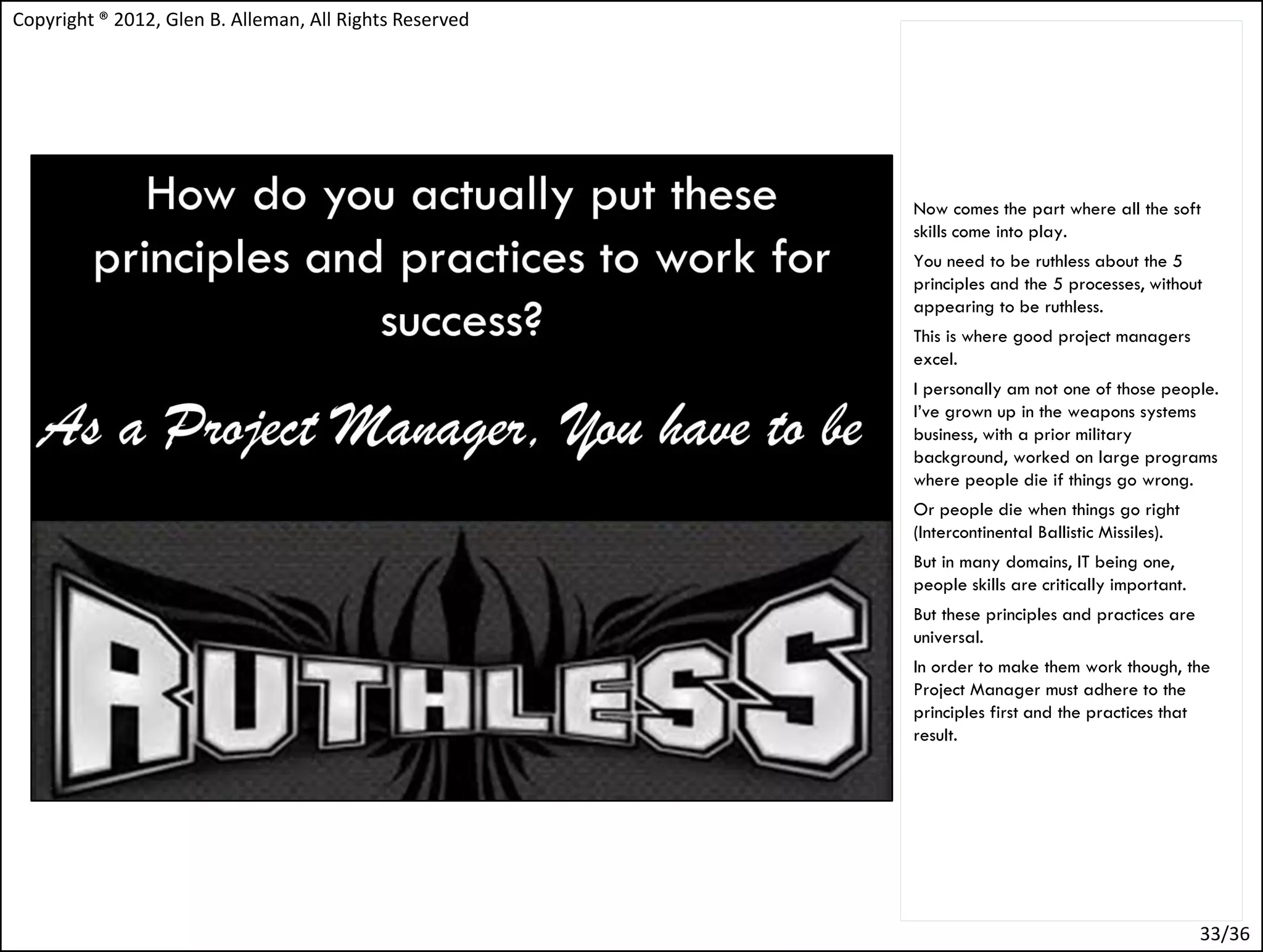 Copyright ® 2012, Glen B. Alleman, All Rights Reserved




                                                         Now comes the part where all the soft
                                                         skills come into play.
                                                         You need to be ruthless about the 5
                                                         principles and the 5 processes, without
                                                         appearing to be ruthless.
                                                         This is where good project managers
                                                         excel.
                                                         I personally am not one of those people.
                                                         I’ve grown up in the weapons systems
                                                         business, with a prior military
                                                         background, worked on large programs
                                                         where people die if things go wrong.
                                                         Or people die when things go right
                                                         (Intercontinental Ballistic Missiles).
                                                         But in many domains, IT being one,
                                                         people skills are critically important.
                                                         But these principles and practices are
                                                         universal.
                                                         In order to make them work though, the
                                                         Project Manager must adhere to the
                                                         principles first and the practices that
                                                         result.




                                                                                                   33/36
 
