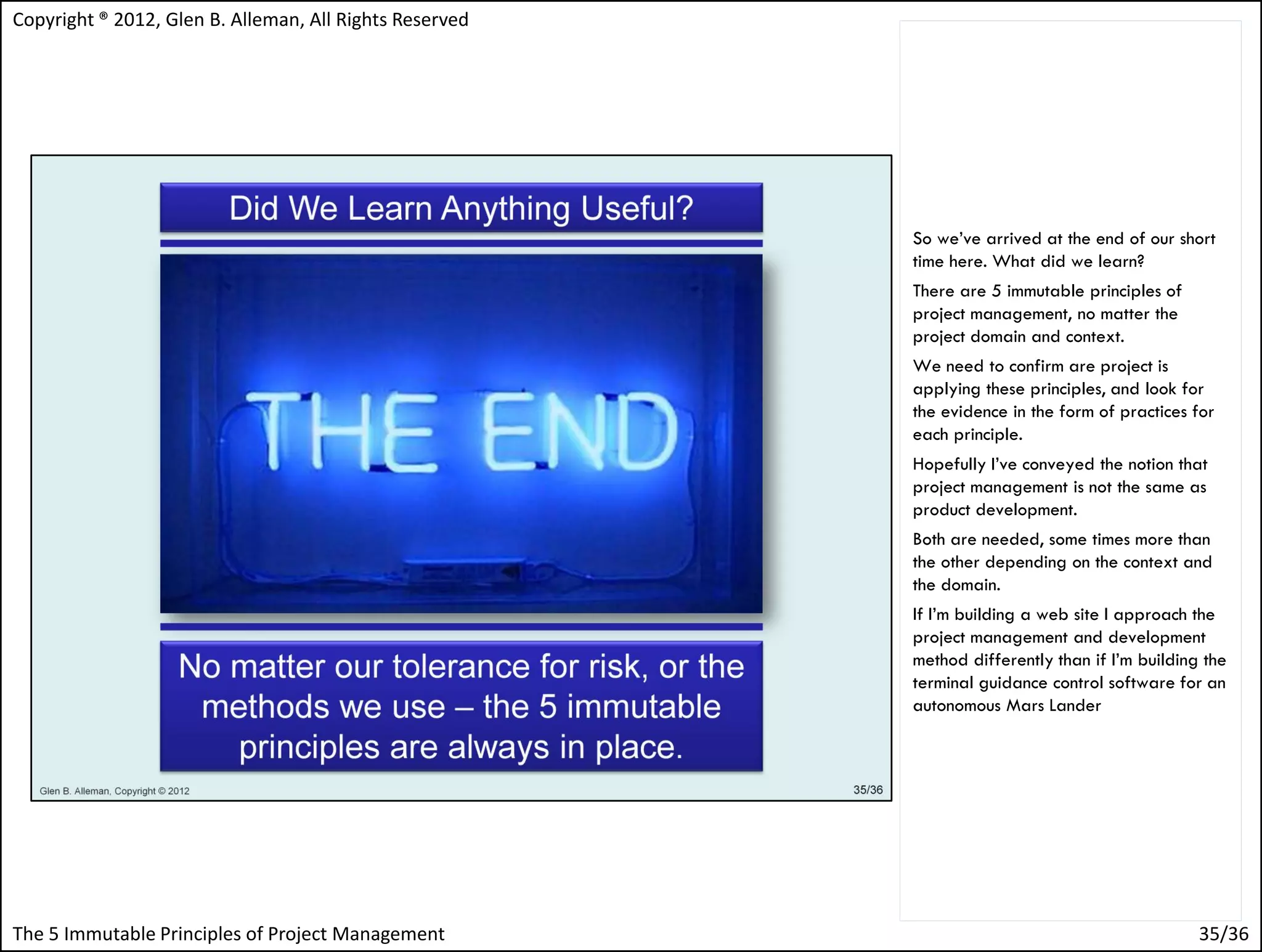 Copyright ® 2012, Glen B. Alleman, All Rights Reserved




                                                         So we’ve arrived at the end of our short
                                                         time here. What did we learn?
                                                         There are 5 immutable principles of
                                                         project management, no matter the
                                                         project domain and context.
                                                         We need to confirm are project is
                                                         applying these principles, and look for
                                                         the evidence in the form of practices for
                                                         each principle.
                                                         Hopefully I’ve conveyed the notion that
                                                         project management is not the same as
                                                         product development.
                                                         Both are needed, some times more than
                                                         the other depending on the context and
                                                         the domain.
                                                         If I’m building a web site I approach the
                                                         project management and development
                                                         method differently than if I’m building the
                                                         terminal guidance control software for an
                                                         autonomous Mars Lander




The 5 Immutable Principles of Project Management                                                35/36
 