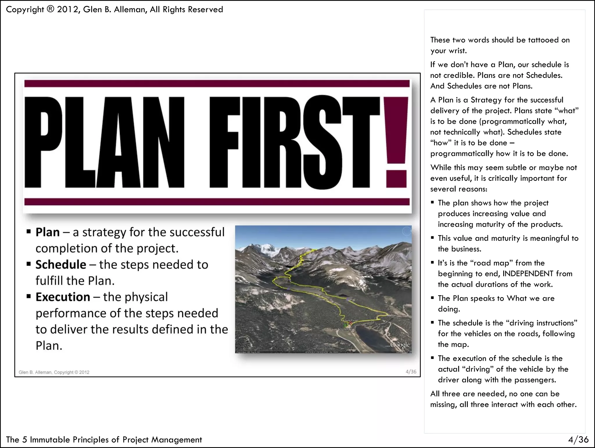 Copyright ® 2012, Glen B. Alleman, All Rights Reserved


                                                         These two words should be tattooed on
                                                         your wrist.
                                                         If we don’t have a Plan, our schedule is
                                                         not credible. Plans are not Schedules.
                                                         And Schedules are not Plans.
                                                         A Plan is a Strategy for the successful
                                                         delivery of the project. Plans state “what”
                                                         is to be done (programmatically what,
                                                         not technically what). Schedules state
                                                         “how” it is to be done –
                                                         programmatically how it is to be done.
                                                         While this may seem subtle or maybe not
                                                         even useful, it is critically important for
                                                         several reasons:
                                                          The plan shows how the project
                                                           produces increasing value and
                                                           increasing maturity of the products.
                                                          This value and maturity is meaningful to
                                                           the business.
                                                          It’s is the “road map” from the
                                                           beginning to end, INDEPENDENT from
                                                           the actual durations of the work.
                                                          The Plan speaks to What we are
                                                           doing.
                                                          The schedule is the “driving instructions”
                                                           for the vehicles on the roads, following
                                                           the map.
                                                          The execution of the schedule is the
                                                           actual “driving” of the vehicle by the
                                                           driver along with the passengers.
                                                         All three are needed, no one can be
                                                         missing, all three interact with each other.


The 5 Immutable Principles of Project Management                                                  4/36
 