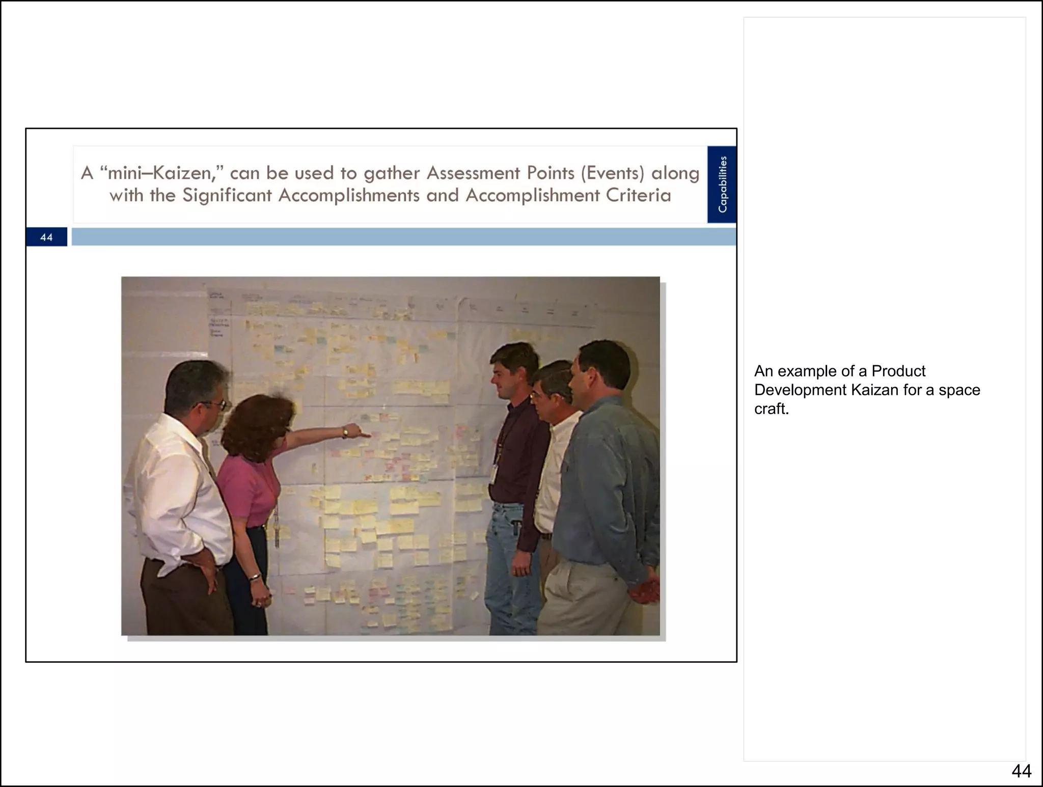 From the sticky note a Mind Mapping
tool is used to capture the stuff on
the wall.
From there this tool – MindJet – can
produce a schedule directly. You still
have to hook up the work, assign
durations, and resources, but the
topology of the project – the Program
Architecture is captured during the
Kaizan process.




                                         44
 