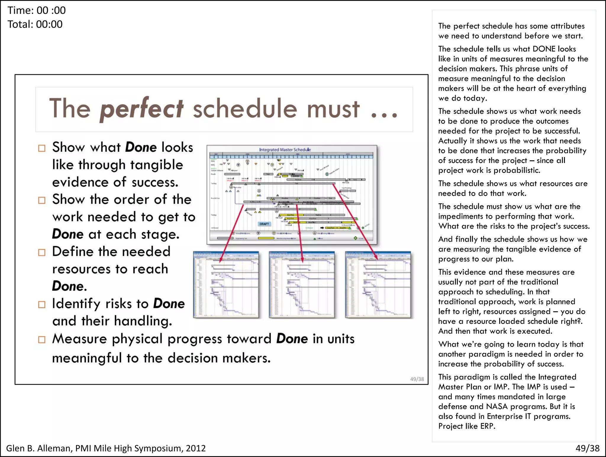 Time: 00 :00
Total: 00:00




                                                 The critical understanding here is that all
                                                 the activities in the schedule are
                                                 probabilistic processes.
                                                 All the numbers, duration, cost, technical
                                                 performance are random numbers drawn
                                                 from a probability density function – a
                                                 probability distribution.
                                                 If we don’t acknowledge this, we’ll be
                                                 disappointed in ways we may not
                                                 understand.
                                                 We’ll be surprised when we are late and
                                                 over budget. We’ll be surprised when the
                                                 project starts to fail and we didn’t see it
                                                 coming.
                                                 We’ve all seen this, we’ve probably been
                                                 on projects that behaved this way. We
                                                 may have even been the Project
                                                 Manager for a project like that.
                                                 So we’re half way through our talk today
                                                 and it’s time to start looking forward.




Glen B. Alleman, PMI Mile High Symposium, 2012                                            49/38
 