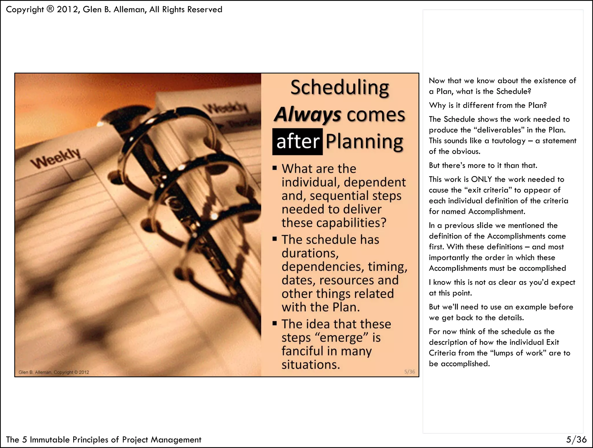 Copyright ® 2012, Glen B. Alleman, All Rights Reserved




                                                         Now that we know about the existence of
                                                         a Plan, what is the Schedule?
                                                         Why is it different from the Plan?
                                                         The Schedule shows the work needed to
                                                         produce the “deliverables” in the Plan.
                                                         This sounds like a tautology – a statement
                                                         of the obvious.
                                                         But there’s more to it than that.
                                                         This work is ONLY the work needed to
                                                         cause the “exit criteria” to appear of
                                                         each individual definition of the criteria
                                                         for named Accomplishment.
                                                         In a previous slide we mentioned the
                                                         definition of the Accomplishments come
                                                         first. With these definitions – and most
                                                         importantly the order in which these
                                                         Accomplishments must be accomplished
                                                         I know this is not as clear as you’d expect
                                                         at this point.
                                                         But we’ll need to use an example before
                                                         we get back to the details.
                                                         For now think of the schedule as the
                                                         description of how the individual Exit
                                                         Criteria from the “lumps of work” are to
                                                         be accomplished.




The 5 Immutable Principles of Project Management                                                  5/36
 