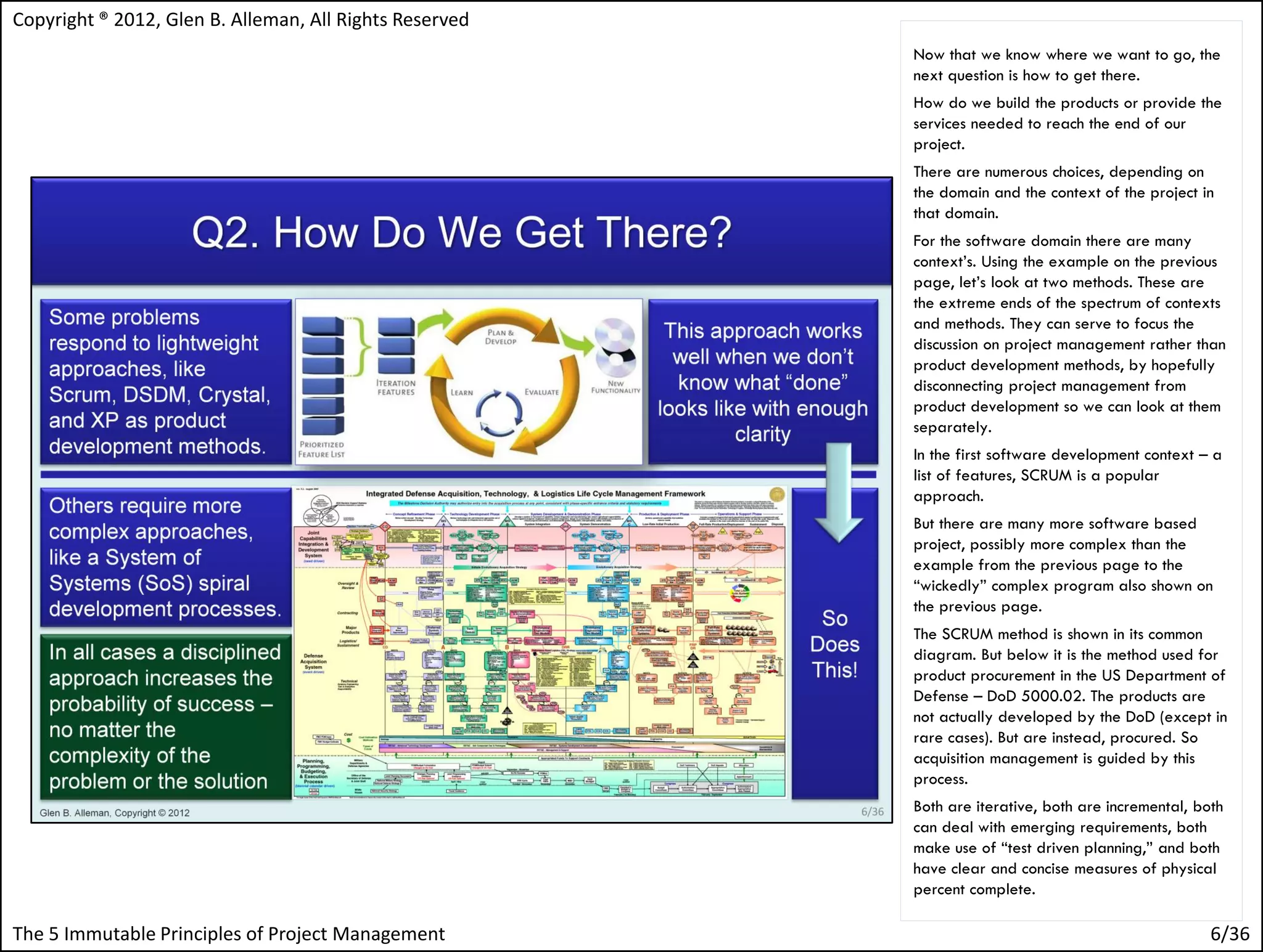 Copyright ® 2012, Glen B. Alleman, All Rights Reserved
                                                         Now that we know where we want to go, the
                                                         next question is how to get there.
                                                         How do we build the products or provide the
                                                         services needed to reach the end of our
                                                         project.
                                                         There are numerous choices, depending on
                                                         the domain and the context of the project in
                                                         that domain.
                                                         For the software domain there are many
                                                         context’s. Using the example on the previous
                                                         page, let’s look at two methods. These are
                                                         the extreme ends of the spectrum of contexts
                                                         and methods. They can serve to focus the
                                                         discussion on project management rather than
                                                         product development methods, by hopefully
                                                         disconnecting project management from
                                                         product development so we can look at them
                                                         separately.
                                                         In the first software development context – a
                                                         list of features, SCRUM is a popular
                                                         approach.
                                                         But there are many more software based
                                                         project, possibly more complex than the
                                                         example from the previous page to the
                                                         “wickedly” complex program also shown on
                                                         the previous page.
                                                         The SCRUM method is shown in its common
                                                         diagram. But below it is the method used for
                                                         product procurement in the US Department of
                                                         Defense – DoD 5000.02. The products are
                                                         not actually developed by the DoD (except in
                                                         rare cases). But are instead, procured. So
                                                         acquisition management is guided by this
                                                         process.
                                                         Both are iterative, both are incremental, both
                                                         can deal with emerging requirements, both
                                                         make use of “test driven planning,” and both
                                                         have clear and concise measures of physical
                                                         percent complete.

The 5 Immutable Principles of Project Management                                                     6/36
 