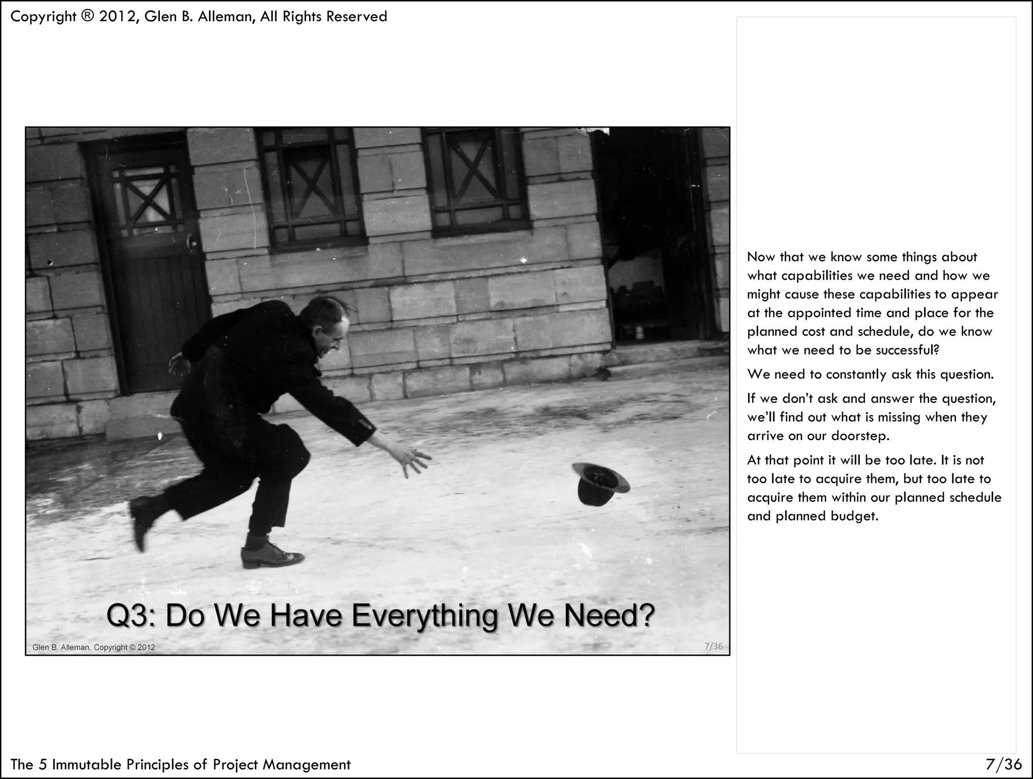 Copyright ® 2012, Glen B. Alleman, All Rights Reserved




                                                         Now that we know some things about
                                                         what capabilities we need and how we
                                                         might cause these capabilities to appear
                                                         at the appointed time and place for the
                                                         planned cost and schedule, do we know
                                                         what we need to be successful?
                                                         We need to constantly ask this question.
                                                         If we don’t ask and answer the question,
                                                         we’ll find out what is missing when they
                                                         arrive on our doorstep.
                                                         At that point it will be too late. It is not
                                                         too late to acquire them, but too late to
                                                         acquire them within our planned schedule
                                                         and planned budget.




The 5 Immutable Principles of Project Management                                                  7/36
 
