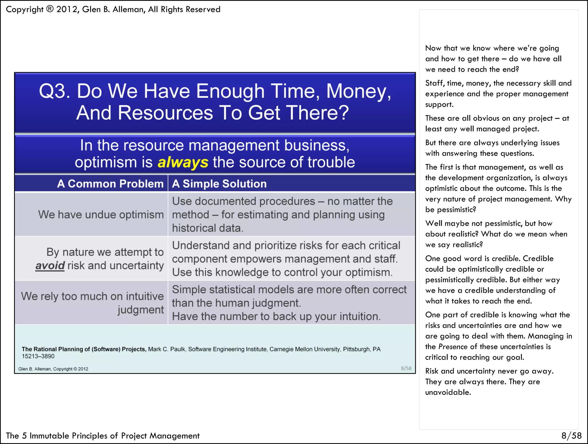 Copyright ® 2012, Glen B. Alleman, All Rights Reserved


                                                         Now that we know where we’re going
                                                         and how to get there – do we have all
                                                         we need to reach the end?
                                                         Staff, time, money, the necessary skill and
                                                         experience and the proper management
                                                         support.
                                                         These are all obvious on any project – at
                                                         least any well managed project.
                                                         But there are always underlying issues
                                                         with answering these questions.
                                                         The first is that management, as well as
                                                         the development organization, is always
                                                         optimistic about the outcome. This is the
                                                         very nature of project management. Why
                                                         be pessimistic?
                                                         Well maybe not pessimistic, but how
                                                         about realistic? What do we mean when
                                                         we say realistic?
                                                         One good word is credible. Credible
                                                         could be optimistically credible or
                                                         pessimistically credible. But either way
                                                         we have a credible understanding of
                                                         what it takes to reach the end.
                                                         One part of credible is knowing what the
                                                         risks and uncertainties are and how we
                                                         are going to deal with them. Managing in
                                                         the Presence of these uncertainties is
                                                         critical to reaching our goal.
                                                         Risk and uncertainty never go away.
                                                         They are always there. They are
                                                         unavoidable.



The 5 Immutable Principles of Project Management                                                    8/58
 