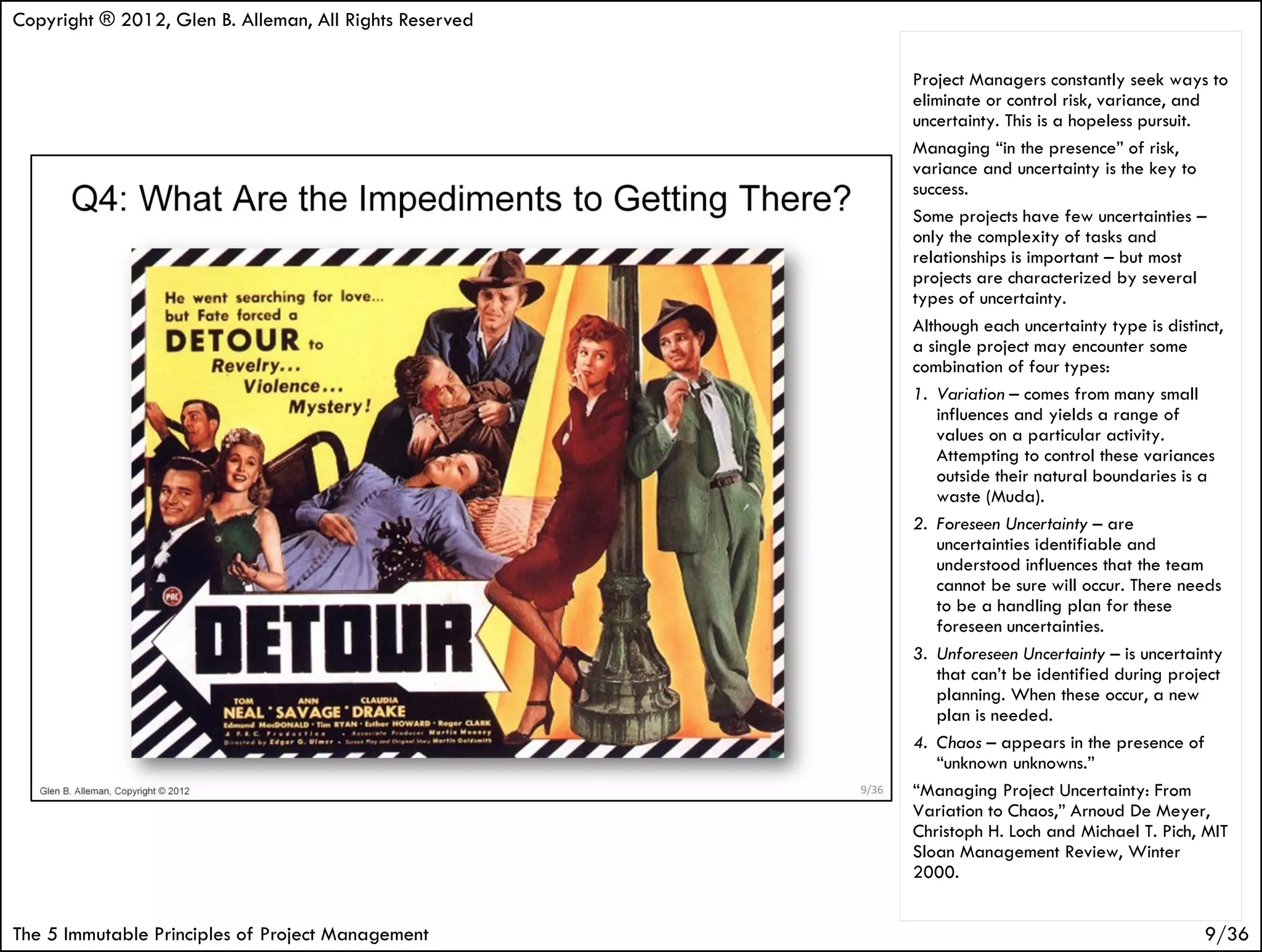 Copyright ® 2012, Glen B. Alleman, All Rights Reserved

                                                         Project Managers constantly seek ways to
                                                         eliminate or control risk, variance, and
                                                         uncertainty. This is a hopeless pursuit.
                                                         Managing “in the presence” of risk,
                                                         variance and uncertainty is the key to
                                                         success.
                                                         Some projects have few uncertainties –
                                                         only the complexity of tasks and
                                                         relationships is important – but most
                                                         projects are characterized by several
                                                         types of uncertainty.
                                                         Although each uncertainty type is distinct,
                                                         a single project may encounter some
                                                         combination of four types:
                                                         1. Variation – comes from many small
                                                            influences and yields a range of
                                                            values on a particular activity.
                                                            Attempting to control these variances
                                                            outside their natural boundaries is a
                                                            waste (Muda).
                                                         2. Foreseen Uncertainty – are
                                                            uncertainties identifiable and
                                                            understood influences that the team
                                                            cannot be sure will occur. There needs
                                                            to be a handling plan for these
                                                            foreseen uncertainties.
                                                         3. Unforeseen Uncertainty – is uncertainty
                                                            that can’t be identified during project
                                                            planning. When these occur, a new
                                                            plan is needed.
                                                         4. Chaos – appears in the presence of
                                                            “unknown unknowns.”
                                                         “Managing Project Uncertainty: From
                                                         Variation to Chaos,” Arnoud De Meyer,
                                                         Christoph H. Loch and Michael T. Pich, MIT
                                                         Sloan Management Review, Winter
                                                         2000.


The 5 Immutable Principles of Project Management                                                9/36
 