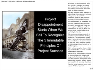Copyright ® 2012, Glen B. Alleman, All Rights Reserved
                                                         All projects are disappointments. That’s
                                                         why they call it a project. All projects
                                                         push the boundaries of schedule, cost,
                                                         and technical performance, otherwise it
                                                         would be called production.
                                                         We need to face up to this. We need to
                                                         acknowledge that projects are managed
                                                         in the presence of uncertainty.
                                                         Uncertainty drives risk. Risk drives cost,
                                                         schedule, and technical performance.
                                                         We must manage in the presence of risk.
                                                         This starts with having NO, I mean NO
                                                         surprises. Is something goes wrong that
                                                         was a surprise, a REAL surprise, them
                                                         someone didn’t do their job. A risk was
                                                         ignored. A risk was overlooked. A risk
                                                         was hiding in plain site.
                                                         Risk management is the primary role of
                                                         project management. And By The Way,
                                                         agile is not a risk management process
                                                         unless it has a risk register, a probabilistic
                                                         assessment for those risk and the impact
                                                         of those risks, and a monetized outcome
                                                         for the handling strategy for each risk in
                                                         the Risk Register.
                                                         Risk is an Uncertainty that Matters. Risk is
                                                         any uncertainty that if it occurs will affect
                                                         achievement of objectives.
                                                         The role of risk management is to reduce
                                                         or eliminate the surprise of being over
                                                         budget, behind schedule, and not have
                                                         your thing work. Risk management means
                                                         knowing bad things are going to happen
                                                         soon enough to do something about them.
                                                         The other four principals of success are in
                                                         support of risk management

                                                                                                    1/36
 