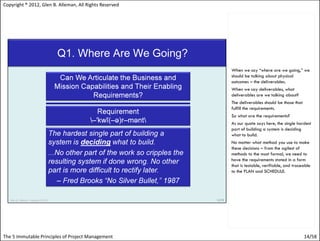 Copyright ® 2012, Glen B. Alleman, All Rights Reserved




                                                         When we say “where are we going,” we
                                                         should be talking about physical
                                                         outcomes – the deliverables.
                                                         When we say deliverables, what
                                                         deliverables are we talking about?
                                                         The deliverables should be those that
                                                         fulfill the requirements.
                                                         So what are the requirements?
                                                         As our quote says here, the single hardest
                                                         part of building a system is deciding
                                                         what to build.
                                                         No matter what method you use to make
                                                         these decisions – from the agilest of
                                                         methods to the most formal, we need to
                                                         have the requirements stated in a form
                                                         that is testable, verifiable, and traceable
                                                         to the PLAN and SCHEDULE.




The 5 Immutable Principles of Project Management                                                 14/58
 