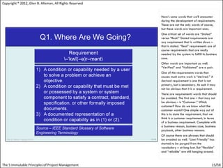 Copyright ® 2012, Glen B. Alleman, All Rights Reserved


                                                         Here’s some words that we’ll encounter
                                                         during the development of requirements.
                                                         These are not the only words of course,
                                                         but these words are important ones.
                                                         One critical set of words are “Stated”
                                                         versus “Real.” Stated requirements are
                                                         any requirement that is written down –
                                                         that is stated. “Real” requirements are of
                                                         course requirements that are really
                                                         needed by the system to fulfill its business
                                                         case.
                                                         Other words are important as well.
                                                         “Verified” and “Validated” are a pair.
                                                         One of the requirements words that
                                                         causes much extra work is “derived.” A
                                                         derived requirement is one that is not
                                                         primary, but is secondary. As such it may
                                                         not be obvious that it is a requirement.
                                                         There are requirements words that should
                                                         be avoided. The first one – that may not
                                                         be obvious – is “Customer.” Which
                                                         customer? How do we know what the
                                                         customer wants? One simple way out of
                                                         this is to state the requirement, that we
                                                         think is a customer requirement, in terms
                                                         of a business requirement. Complete with
                                                         a business reason, business case, business
                                                         payback, other business reasons.
                                                         Of course there are phrases that should
                                                         be avoided as well. “User Friendly” has
                                                         started to be purged from the
                                                         vocabulary – at long last. But “flexible”
                                                         and “reliable” are still hanging around.


The 5 Immutable Principles of Project Management                                                 15/58
 