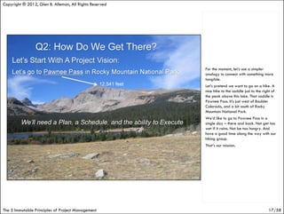 Copyright ® 2012, Glen B. Alleman, All Rights Reserved




                                                         For the moment, let’s use a simpler
                                                         analogy to connect with something more
                                                         tangible.
                                                         Let’s pretend we want to go on a hike. A
                                                         nice hike to the saddle just to the right of
                                                         the peak above this lake. That saddle is
                                                         Pawnee Pass. It’s just west of Boulder
                                                         Colorado, and a bit south of Rocky
                                                         Mountain National Park.
                                                         We’d like to go to Pawnee Pass in a
                                                         single day – there and back. Not get too
                                                         wet if it rains. Not be too hungry. And
                                                         have a good time along the way with our
                                                         hiking group.
                                                         That’s our mission.




The 5 Immutable Principles of Project Management                                                 17/58
 