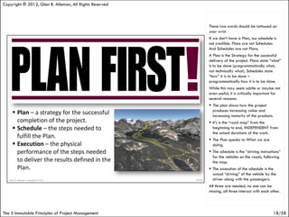 Copyright ® 2012, Glen B. Alleman, All Rights Reserved



                                                         These two words should be tattooed on
                                                         your wrist.
                                                         If we don’t have a Plan, our schedule is
                                                         not credible. Plans are not Schedules.
                                                         And Schedules are not Plans.
                                                         A Plan is the Strategy for the successful
                                                         delivery of the project. Plans state “what”
                                                         is to be done (programmatically what,
                                                         not technically what). Schedules state
                                                         “how” it is to be done –
                                                         programmatically how it is to be done.
                                                         While this may seem subtle or maybe not
                                                         even useful, it is critically important for
                                                         several reasons:
                                                          The plan shows how the project
                                                           produces increasing value and
                                                           increasing maturity of the products.
                                                          It’s is the “road map” from the
                                                           beginning to end, INDEPENDENT from
                                                           the actual durations of the work.
                                                          The Plan speaks to What we are
                                                           doing.
                                                          The schedule is the “driving instructions”
                                                           for the vehicles on the roads, following
                                                           the map.
                                                          The execution of the schedule is the
                                                           actual “driving” of the vehicle by the
                                                           driver along with the passengers.
                                                         All three are needed, no one can be
                                                         missing, all three interact with each other.




The 5 Immutable Principles of Project Management                                                18/58
 