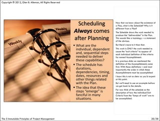Copyright ® 2012, Glen B. Alleman, All Rights Reserved




                                                         Now that we know about the existence of
                                                         a Plan, what is the Schedule? Why is it
                                                         different from a Plan?
                                                         The Schedule shows the work needed to
                                                         produce the “deliverables” in the Plan.
                                                         This sounds like a tautology – a statement
                                                         of the obvious.
                                                         But there’s more to it than that.
                                                         This work is ONLY the work needed to
                                                         cause the “exit criteria” to appear of
                                                         each individual definition of the criteria
                                                         for named Accomplishment.
                                                         In a previous slide we mentioned the
                                                         definition of the Accomplishments come
                                                         first. With these definitions – and most
                                                         importantly the order in which these
                                                         Accomplishments must be accomplished
                                                         I know this is not as clear as you’d expect
                                                         at this point.
                                                         But we’ll need to use an example before
                                                         we get back to the details.
                                                         For now think of the schedule as the
                                                         description of how the individual Exit
                                                         Criteria from the “lumps of work” are to
                                                         be accomplished.




The 5 Immutable Principles of Project Management                                                20/58
 