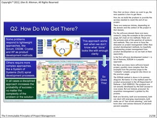 Copyright ® 2012, Glen B. Alleman, All Rights Reserved


                                                         Now that we know where we want to go, the
                                                         next question is how to get there.
                                                         How do we build the products or provide the
                                                         services needed to reach the end of our
                                                         project.
                                                         There are numerous choices, depending on
                                                         the domain and the context of the project in
                                                         that domain.
                                                         For the software domain there are many
                                                         context’s. Using the example on the previous
                                                         page, let’s look at two methods. These are
                                                         the extreme ends of the spectrum of contexts
                                                         and methods. They can serve to focus the
                                                         discussion on project management rather than
                                                         product development methods, by hopefully
                                                         disconnecting project management from
                                                         product development so we can look at them
                                                         separately.
                                                         In the first software development context – a
                                                         list of features, SCRUM is a popular
                                                         approach.
                                                         But there are many more software based
                                                         project, possibly more complex than the
                                                         example from the previous page to the
                                                         “wickedly” complex program also shown on
                                                         the previous page.
                                                         The SCRUM method is shown in its common
                                                         diagram. But below it is the method used for
                                                         product procurement in the US Department of
                                                         Defense – DoD 5000.02. The products are
                                                         not actually developed by the DoD (except in
                                                         rare cases). But are instead, procured. So
                                                         acquisition management is guided by this
                                                         process.
                                                         Both are iterative, both are incremental, both
                                                         can deal with emerging requirements, both
                                                         make use of “test driven planning,” and both
                                                         have clear and concise measures of physical
                                                         percent complete.



The 5 Immutable Principles of Project Management                                                  21/58
 
