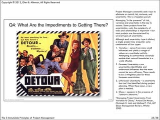 Copyright ® 2012, Glen B. Alleman, All Rights Reserved


                                                         Project Managers constantly seek ways to
                                                         eliminate or control risk, variance, and
                                                         uncertainty. This is a hopeless pursuit.
                                                         Managing “in the presence” of risk,
                                                         variance and uncertainty is the key to
                                                         success. Some projects have few
                                                         uncertainties –only the complexity of
                                                         tasks and relationships is important – but
                                                         most projects are characterized by
                                                         several types of uncertainty.
                                                         Although each uncertainty type is distinct,
                                                         a single project may encounter some
                                                         combination of four types:
                                                         1. Variation – comes from many small
                                                            influences and yields a range of
                                                            values on a particular activity.
                                                            Attempting to control these variances
                                                            outside their natural boundaries is a
                                                            waste (Muda).
                                                         2. Foreseen Uncertainty – are
                                                            uncertainties identifiable and
                                                            understood influences that the team
                                                            cannot be sure will occur. There needs
                                                            to be a mitigation plan for these
                                                            foreseen uncertainties.
                                                         3. Unforeseen Uncertainty – is uncertainty
                                                            that can’t be identified during project
                                                            planning. When these occur, a new
                                                            plan is needed.
                                                         4. Chaos – appears in the presence of
                                                            “unknown unknowns.”
                                                         “Managing Project Uncertainty: From
                                                         Variation to Chaos,” Arnoud De Meyer,
                                                         Christoph H. Loch and Michael T. Pich, MIT
                                                         Sloan Management Review, Winter
                                                         2000.


The 5 Immutable Principles of Project Management                                               25/58
 