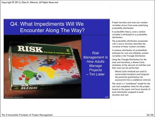 Copyright ® 2012, Glen B. Alleman, All Rights Reserved




                                                         Project duration and costs are random
                                                         variables drawn from some underlying
                                                         probability distribution.
                                                         In probability theory, every random
                                                         variable is attributed to a probability
                                                         distribution.
                                                         The probability distribution associated
                                                         with a cost or duration describes the
                                                         variance of these random variables.
                                                         A common distribution of probabilistic
                                                         estimates for cost and schedule random
                                                         variables is the Triangle Distribution.
                                                         Using the Triangle Distribution for the
                                                         costs and durations, a Monte Carlo
                                                         simulation of the network of activities and
                                                         their costs can be performed.
                                                            Monte Carlo methods are used to
                                                            numerically transform and integrate
                                                            the posterior quantitative risk
                                                            assessment into a confidence interval.
                                                         The result is a “confidence” model for the
                                                         cost and completion times for the project
                                                         based on the upper and lower bounds of
                                                         each distribution assigned to each
                                                         duration and cost.




The 5 Immutable Principles of Project Management                                               26/58
 