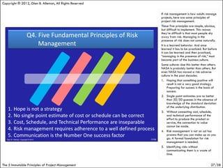 Copyright ® 2012, Glen B. Alleman, All Rights Reserved

                                                         If risk management is how adults manage
                                                         projects, here are some principles of
                                                         project risk management.
                                                         These five principles are simple, obvious,
                                                         but difficult to implement. This reason
                                                         they’re difficult is that most people shy
                                                         away from risk. Managing in the
                                                         presence of risk does not come naturally.
                                                         It is a learned behavior. And once
                                                         learned it has to be practiced. But before
                                                         it can be learned and then practiced,
                                                         “managing in the presence of risk,” must
                                                         become part of the business culture.
                                                         Some cultures doe this better than others.
                                                         NASA is probably better than others. But
                                                         even NASA has moved a risk adverse
                                                         culture in the past decades.
                                                         1. Hoping that something positive will
                                                               result is not a very good strategy.
                                                               Preparing for success is the basis of
                                                               success.
                                                         2. Single point estimates are no better
                                                               than 50/50 guesses in the absence of
                                                               knowledge of the standard deviation
                                                               of the underlying distribution.
                                                         3. Without connecting cost, schedule,
                                                               and technical performance of the
                                                               effort to produce the product or
                                                               service, the connection to value
                                                               cannot be made.
                                                         4. Risk management is not an ad hoc
                                                               process that you can make up as you
                                                               go. A formal foundation for risk
                                                               management is needed.
                                                         5. Identifying risks without
                                                               communicating them is a waste of
                                                               time.


The 5 Immutable Principles of Project Management                                               27/58
 