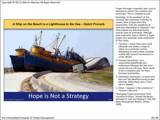 Copyright ® 2012, Glen B. Alleman, All Rights Reserved

                                                         Project Managers constantly seek ways to
                                                         eliminate or control risk, variance and
                                                         uncertainly. This is a hopeless pursuit.
                                                         Managing “in the presence” of risk,
                                                         variance and uncertainty is the key to
                                                         success. Some projects have few
                                                         uncertainties –only the complexity of
                                                         tasks and relationships is important – but
                                                         most projects are characterized by
                                                         several types of uncertainty. Although
                                                         each uncertainty type is distinct, a single
                                                         project may encounter some combination
                                                         of four types:
                                                         1. Variation – comes from many small
                                                            influences and yields a range of
                                                            values on a particular activity.
                                                            Attempting to control these variances
                                                            outside their natural boundaries is a
                                                            waste (Muda).
                                                         2. Foreseen Uncertainty – are
                                                            uncertainties identifiable and
                                                            understood influences that the team
                                                            cannot be sure will occur. There needs
                                                            to be a mitigation plan for these
                                                            foreseen uncertainties.
                                                         3. Unforeseen Uncertainty – is uncertainty
                                                            that can’t be identified during project
                                                            planning. When these occur, a new
                                                            plan is needed.
                                                         4. Chaos – appears in the presence of
                                                            “unknown unknowns.”
                                                         “Managing Project Uncertainty: From
                                                         Variation to Chaos,” Arnoud De Meyer,
                                                         Christoph H. Loch and Michael T. Pich, MIT
                                                         Sloan Management Review, Winter
                                                         2000.




The 5 Immutable Principles of Project Management                                               28/58
 