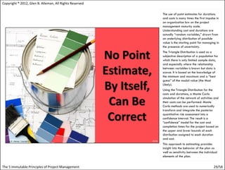 Copyright ® 2012, Glen B. Alleman, All Rights Reserved

                                                         The use of point estimates for durations
                                                         and costs is many times the first impulse in
                                                         an organization low on the project
                                                         management maturity scale.
                                                         Understanding cost and durations are
                                                         actually “random variables,” drawn from
                                                         an underlying distribution of possible
                                                         value is the starting point for managing in
                                                         the presence of uncertainty.
                                                         The Triangle Distribution is used as a
                                                         subjective description of a population for
                                                         which there is only limited sample data,
                                                         and especially where the relationship
                                                         between variables is known but data is
                                                         scarce. It is based on the knowledge of
                                                         the minimum and maximum and a “best
                                                         guess” of the modal value (the Most
                                                         Likely).
                                                         Using the Triangle Distribution for the
                                                         costs and durations, a Monte Carlo
                                                         simulation of the network of activities and
                                                         their costs can be performed. Monte
                                                         Carlo methods are used to numerically
                                                         transform and integrate the posterior
                                                         quantitative risk assessment into a
                                                         confidence interval. The result is a
                                                         “confidence” model for the cost and
                                                         completion times for the project based on
                                                         the upper and lower bounds of each
                                                         distribution assigned to each duration
                                                         and cost.
                                                         This approach to estimating provides
                                                         insight into the behavior of the plan as
                                                         well as sensitivity between the individual
                                                         elements of the plan.


The 5 Immutable Principles of Project Management                                                29/58
 