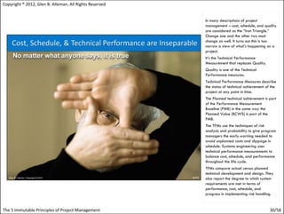 Copyright ® 2012, Glen B. Alleman, All Rights Reserved


                                                         In many descriptions of project
                                                         management – cost, schedule, and quality
                                                         are considered as the “Iron Triangle.”
                                                         Change one and the other two must
                                                         change as well. It turns out this is too
                                                         narrow a view of what's happening on a
                                                         project.
                                                         It’s the Technical Performance
                                                         Measurement that replaces Quality.
                                                         Quality is one of the Technical
                                                         Performance measures.
                                                         Technical Performance Measures describe
                                                         the status of technical achievement of the
                                                         project at any point in time.
                                                         The Planned technical achievement is part
                                                         of the Performance Measurement
                                                         Baseline (PMB) in the same way the
                                                         Planned Value (BCWS) is part of the
                                                         PMB.
                                                         The TPMs use the techniques of risk
                                                         analysis and probability to give program
                                                         managers the early warning needed to
                                                         avoid unplanned costs and slippage in
                                                         schedule. Systems engineering uses
                                                         technical performance measurements to
                                                         balance cost, schedule, and performance
                                                         throughout the life cycle.
                                                         TPMs compare actual versus planned
                                                         technical development and design. They
                                                         also report the degree to which system
                                                         requirements are met in terms of
                                                         performance, cost, schedule, and
                                                         progress in implementing risk handling.


The 5 Immutable Principles of Project Management                                               30/58
 