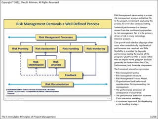 Copyright ® 2012, Glen B. Alleman, All Rights Reserved



                                                         Risk Management means using a proven
                                                         risk management process, adapting this
                                                         to the project environment, and using this
                                                         process for everyday decision making.
                                                         Technical performance is a concept
                                                         absent from the traditional approaches
                                                         to risk management. Yet it is the primary
                                                         driver of risk in many technology
                                                         intensive projects.
                                                         Cost growth and schedule slippage often
                                                         occur when unrealistically high levels of
                                                         performance are required and little
                                                         flexibility is provided to degrade
                                                         performance during the course of the
                                                         program. Quality is often a cause rather
                                                         than an impact to the program and can
                                                         generally be broken down into Cost,
                                                         Performance, and Schedule components.
                                                         The framework shown here provides:
                                                          Risk management policy.
                                                          Risk management structure.
                                                          Risk Management Process Model.
                                                          Organizational and behavioral
                                                           considerations for implementing risk
                                                           management.
                                                          The performance dimension of
                                                           consequence of occurrence.
                                                          The performance dimension of Monte
                                                           Carlo simulation modeling.
                                                          A structured approach for developing
                                                           a risk handling strategy.




The 5 Immutable Principles of Project Management                                                31/58
 