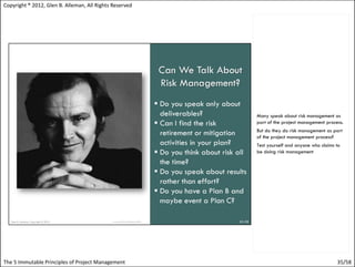Copyright ® 2012, Glen B. Alleman, All Rights Reserved




                                                         Many speak about risk management as
                                                         part of the project management process.
                                                         But do they do risk management as part
                                                         of the project management process?
                                                         Test yourself and anyone who claims to
                                                         be doing risk management




The 5 Immutable Principles of Project Management                                             35/58
 