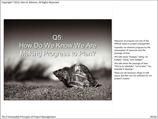 Copyright ® 2012, Glen B. Alleman, All Rights Reserved




                                                         Measures of progress are one of the
                                                         difficult topics in project management.
                                                         Typically we measure progress by the
                                                         consumption of resources and the
                                                         passage of time.
                                                         We talk about “budget,” being “on
                                                         budget,” being “over budget.”
                                                         We talk about the passage of time.
                                                         “We’re on schedule,” “we’re late,” “our
                                                         schedule is slipping.”
                                                         These are all necessary things to talk
                                                         about. But they are not sufficient for our
                                                         project’s success.




The 5 Immutable Principles of Project Management                                                36/58
 
