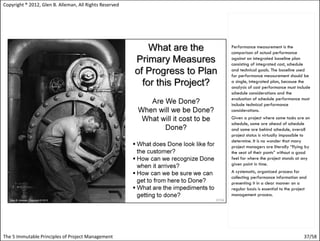 Copyright ® 2012, Glen B. Alleman, All Rights Reserved




                                                         Performance measurement is the
                                                         comparison of actual performance
                                                         against an integrated baseline plan
                                                         consisting of integrated cost, schedule
                                                         and technical goals. The baseline used
                                                         for performance measurement should be
                                                         a single, integrated plan, because the
                                                         analysis of cost performance must include
                                                         schedule considerations and the
                                                         evaluation of schedule performance must
                                                         include technical performance
                                                         considerations.
                                                         Given a project where some tasks are on
                                                         schedule, some are ahead of schedule
                                                         and some are behind schedule, overall
                                                         project status is virtually impossible to
                                                         determine. It is no wonder that many
                                                         project managers are literally “flying by
                                                         the seat of their pants” without a good
                                                         feel for where the project stands at any
                                                         given point in time.
                                                         A systematic, organized process for
                                                         collecting performance information and
                                                         presenting it in a clear manner on a
                                                         regular basis is essential to the project
                                                         management process.




The 5 Immutable Principles of Project Management                                                37/58
 