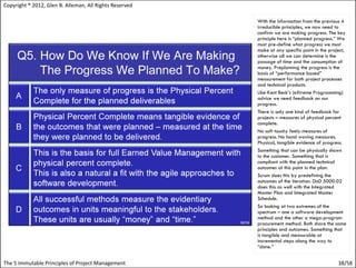 Copyright ® 2012, Glen B. Alleman, All Rights Reserved

                                                         With the information from the previous 4
                                                         irreducible principles, we now need to
                                                         confirm we are making progress. The key
                                                         principle here is “planned progress.” We
                                                         must pre-define what progress we must
                                                         make at any specific point in the project,
                                                         otherwise all we can determine is the
                                                         passage of time and the consumption of
                                                         money. Preplanning the progress is the
                                                         basis of “performance based”
                                                         measurement for both project processes
                                                         and technical products.
                                                         Like Kent Beck’s (eXtreme Programming)
                                                         advice we need feedback on our
                                                         progress.
                                                         There is only one kind of feedback for
                                                         projects – measures of physical percent
                                                         complete.
                                                         No soft touchy feely measures of
                                                         progress. No hand waving measures.
                                                         Physical, tangible evidence of progress.
                                                         Something that can be physically shown
                                                         to the customer. Something that is
                                                         compliant with the planned technical
                                                         outcomes at this point in the plan.
                                                         Scrum does this by predefining the
                                                         outcomes of the iteration. DoD 5000.02
                                                         does this as well with the Integrated
                                                         Master Plan and Integrated Master
                                                         Schedule.
                                                         So looking at two extremes of the
                                                         spectrum – one a software development
                                                         method and the other a mega-program
                                                         procurement method. Both share the same
                                                         principles and outcomes. Something that
                                                         is tangible and measurable at
                                                         incremental steps along the way to
                                                         “done.”


The 5 Immutable Principles of Project Management                                               38/58
 