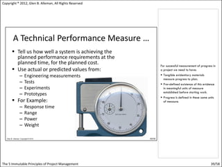 Copyright ® 2012, Glen B. Alleman, All Rights Reserved




                                                         For successful measurement of progress in
                                                         a project we need to have:
                                                          Tangible evidentiary materials
                                                           measure progress to plan.
                                                          Pre–defined existence of this evidence
                                                           in meaningful units of measure
                                                           established before starting work.
                                                          Progress is defined in these same units
                                                           of measure.




The 5 Immutable Principles of Project Management                                               39/58
 