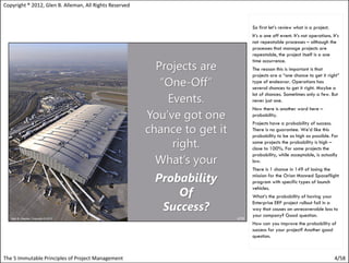 Copyright ® 2012, Glen B. Alleman, All Rights Reserved


                                                         So first let’s review what is a project.
                                                         It’s a one off event. It’s not operations. It’s
                                                         not repeatable processes – although the
                                                         processes that manage projects are
                                                         repeatable, the project itself is a one
                                                         time occurrence.
                                                         The reason this is important is that
                                                         projects are a “one chance to get it right”
                                                         type of endeavor. Operations has
                                                         several chances to get it right. Maybe a
                                                         lot of chances. Sometimes only a few. But
                                                         never just one.
                                                         Now there is another word here –
                                                         probability.
                                                         Projects have a probability of success.
                                                         There is no guarantee. We’d like this
                                                         probability to be as high as possible. For
                                                         some projects the probability is high –
                                                         close to 100%. For some projects the
                                                         probability, while acceptable, is actually
                                                         low.
                                                         There is 1 chance in 149 of losing the
                                                         mission for the Orion Manned Spaceflight
                                                         program with specific types of launch
                                                         vehicles.
                                                         What’s the probability of having your
                                                         Enterprise ERP project rollout fail in a
                                                         way that causes an unrecoverable loss to
                                                         your company? Good question.
                                                         How can you improve the probability of
                                                         success for your project? Another good
                                                         question.



The 5 Immutable Principles of Project Management                                                     4/58
 