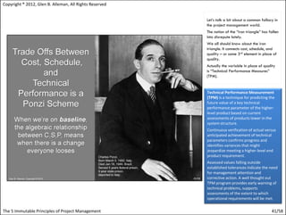 Copyright ® 2012, Glen B. Alleman, All Rights Reserved


                                                         Let’s talk a bit about a common fallacy in
                                                         the project management world.
                                                         The notion of the “iron triangle” has fallen
                                                         into disrepute lately.
                                                         We all should know about the iron
                                                         triangle. It connects cost, schedule, and
                                                         quality – or some 3rd element in place of
                                                         quality.
                                                         Actually the variable in place of quality
                                                         is “Technical Performance Measures”
                                                         (TPM).


                                                         Technical Performance Measurement
                                                         (TPM) is a technique for predicting the
                                                         future value of a key technical
                                                         performance parameter of the higher-
                                                         level product based on current
                                                         assessments of products lower in the
                                                         system structure.
                                                         Continuous verification of actual versus
                                                         anticipated achievement of technical
                                                         parameters confirms progress and
                                                         identifies variances that might
                                                         jeopardize meeting a higher-level end
                                                         product requirement.
                                                         Assessed values falling outside
                                                         established tolerances indicate the need
                                                         for management attention and
                                                         corrective action. A well thought out
                                                         TPM program provides early warning of
                                                         technical problems, supports
                                                         assessments of the extent to which
                                                         operational requirements will be met.

The 5 Immutable Principles of Project Management                                                41/58
 