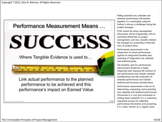 Copyright ® 2012, Glen B. Alleman, All Rights Reserved



                                                         Pulling essential cost, schedule and
                                                         technical performance information
                                                         together in a meaningful, coherent
                                                         fashion is always a challenge facing the
                                                         project manager.
                                                         If this cannot be done, management
                                                         information will be fragmented, will not
                                                         contribute effectively to project
                                                         management, and may actually mislead
                                                         the manager by presenting a distorted
                                                         view of project status.
                                                         Performance measurement is the
                                                         comparison of actual performance
                                                         against an integrated baseline plan
                                                         consisting of integrated cost, schedule
                                                         and technical goals.
                                                         The baseline used for performance
                                                         measurement should be a single,
                                                         integrated plan because the analysis of
                                                         cost performance must include schedule
                                                         considerations and the evaluation of
                                                         schedule performance must include
                                                         technical performance considerations.
                                                         Performance measurement is the art of
                                                         determining, organizing, and presenting
                                                         cost, schedule and technical performance
                                                         information in a way that contributes to
                                                         making those tradeoffs. It is a systematic,
                                                         organized process for collecting
                                                         performance information and presenting
                                                         it in a clear manner on a regular basis.




The 5 Immutable Principles of Project Management                                                   43/58
 
