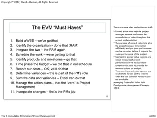 Copyright ® 2012, Glen B. Alleman, All Rights Reserved




                                                         There are some other motivations as well:
                                                          Earned Value tools help the project
                                                           manager measure and assess the
                                                           accumulation of value throughout the
                                                           project implementation.
                                                          The purpose of earned value is to give
                                                           the project manager information
                                                           sufficiently early so poor performance
                                                           can be corrected before it impacts the
                                                           value performance of the project.
                                                          Cost centric earned value systems are
                                                           robust measures of project
                                                           performance in the measurement
                                                           system are in place to provide the
                                                           necessary data for analysis.
                                                          Time centric earned value systems are
                                                           a substitute for cost centric systems
                                                           when the cost collection measures are
                                                           not available.
                                                         Managing Projects for Value, John
                                                         Goodpasture, Management Concepts,
                                                         2002.




The 5 Immutable Principles of Project Management                                              46/58
 