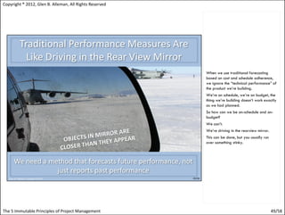 Copyright ® 2012, Glen B. Alleman, All Rights Reserved




                                                         When we use traditional forecasting
                                                         based on cost and schedule adherence,
                                                         we ignore the “technical performance” of
                                                         the product we’re building.
                                                         We’re on schedule, we’re on budget, the
                                                         thing we’re building doesn’t work exactly
                                                         as we had planned.
                                                         So how can we be on-schedule and on-
                                                         budget?
                                                         We can’t.
                                                         We’re driving in the rearview mirror.
                                                         This can be done, but you usually run
                                                         over something stinky.




The 5 Immutable Principles of Project Management                                                 49/58
 