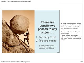 Copyright ® 2012, Glen B. Alleman, All Rights Reserved




                                                         Mr. Blaise’s quote is applicable to almost
                                                         every major project we’ve encountered.
                                                         It’s sad but true that we simply don’t
                                                         know how to stop work once we’ve
                                                         started.
                                                         The work shop today is not about that
                                                         decision though.
                                                         It’s about applying the principles of
                                                         project management, so we don’t have to
                                                         treat projects in such a “black and white”
                                                         manner.




The 5 Immutable Principles of Project Management                                                  5/58
 