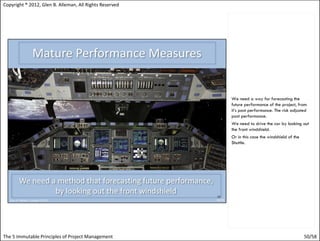 Copyright ® 2012, Glen B. Alleman, All Rights Reserved




                                                         We need a way for forecasting the
                                                         future performance of the project, from
                                                         it’s past performance. The risk adjusted
                                                         past performance.
                                                         We need to drive the car by looking out
                                                         the front windshield.
                                                         Or in this case the windshield of the
                                                         Shuttle.




The 5 Immutable Principles of Project Management                                                 50/58
 