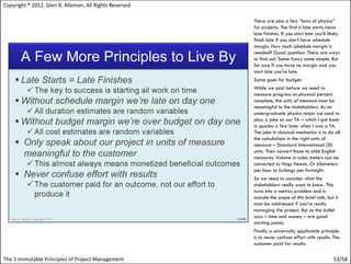 Copyright ® 2012, Glen B. Alleman, All Rights Reserved

                                                         There are also a few “laws of physics”
                                                         for projects. The first is late starts mean
                                                         late finishes. If you start late you’ll likely
                                                         finish late if you don’t have schedule
                                                         margin. How much schedule margin is
                                                         needed? Good question. There are ways
                                                         to find out. Some fancy some simple. But
                                                         for sure if you have no margin and you
                                                         start late you're late.
                                                         Same goes for budget.
                                                         While we said before we need to
                                                         measure progress as physical percent
                                                         complete, the units of measure must be
                                                         meaningful to the stakeholders. As an
                                                         undergraduate physics major we used to
                                                         play a joke on our TA – which I got back
                                                         in spades a few later when I was a TA.
                                                         The joke in classical mechanics is to do all
                                                         the calculations in the right units of
                                                         measure – Standard International (SI)
                                                         units. Then convert those to olde English
                                                         measures. Volume in cubic meters can be
                                                         converted to Hogs Heads. Or kilometers
                                                         per hour to furlongs per fortnight.
                                                         So we need to consider what the
                                                         stakeholders really want to know. This
                                                         turns into a metrics problem and is
                                                         outside the scope of this brief talk, but it
                                                         must be addressed if you’re really
                                                         managing the project. But as the bullet
                                                         says – time and money – are good
                                                         starting points.
                                                         Finally a universally applicable principle
                                                         is to never confuse effort with results. The
                                                         customer paid for results.

The 5 Immutable Principles of Project Management                                                   53/58
 
